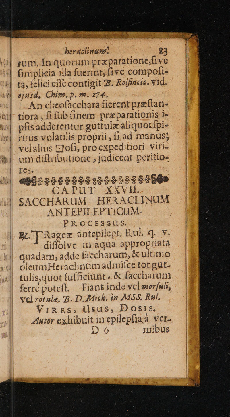 ID LEM beraclinumr. 83 (i| gum, In quorum przparationefivc 4| fimplicia rlla fuerint, five cotnpofi- »&amp;| t3, fclici cfle contigit Z. Relfineie, vid. | ejusd, Chirn. p. m. 274. (| | Anelzofàcchara ficrent preítan- iu|- tiora, fi fub finem preparationis t- u| pfisadderentur guttulz aliquotípi- f «| rirus volatilis proprii , fi ad manus; ! vclalius ETofi; proexpeditiori viri- i| um diftributionc ; Judicent peritio« | | res. I Ui| eg822929299:22032282009 |7 CAPUT XXVI. || SACCHARUM. HERACLINUM | ANTEPILEPTICUM. | PROocESSUS | RT Ragex antepilept. Rul. q. v. | diffolve in aqua appropriata 1| quadam, adde B3ccharum, &amp; ultimo »;]' oleumHeraclinum admiíce tot gut- i| tulisquot fufficiunt. &amp; faccharum . |a | ferre poteft. Fiantinde velseerfal, — E vel rotule. B. D.Mtch. in M86. Rl. m ViRES, ÀAlsus, Dosis, * Zutir cexhibuitinepilepfiaà ver- — m8 D6 mibus |B