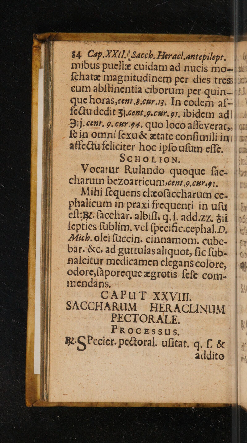 io ies Rd Dg eR Mey n PY ES E d ae cuo A EE $4. Cap.XXI1 Saccb, Heracl antepilept., que horas,eent.4.cur.i;. In eodem af- feQtu dedit 3j.cest.9.cwr. 27, ibidem adi affcQufcliciter hoc ipfoufüm cffe. SCHOLIEON. Vocatur Rulando quoque fac- charum bezoarticumbcent.o. cur gr. Mihi fequens clzofaccharum ce- phalicum in praxi frequenti in ufu. | | cft; facchar. albift, q.I.add.zz. $ü | fepties füblim. vel (pecific.cephal.D. |: Mic. olei füccin. cinnamom. cube- bar. &amp;c. ad guttulasaliquot, fic füb- nalcitur medicamen elegans colore, odore,fporeque xgrotis fefe com- mendans. CAPUT XXVIII. SACCHARUM HERACLINUM PECTORALE. PROocEssus. B. GPccier. pectoral. ufitat. q. f; &amp; addito