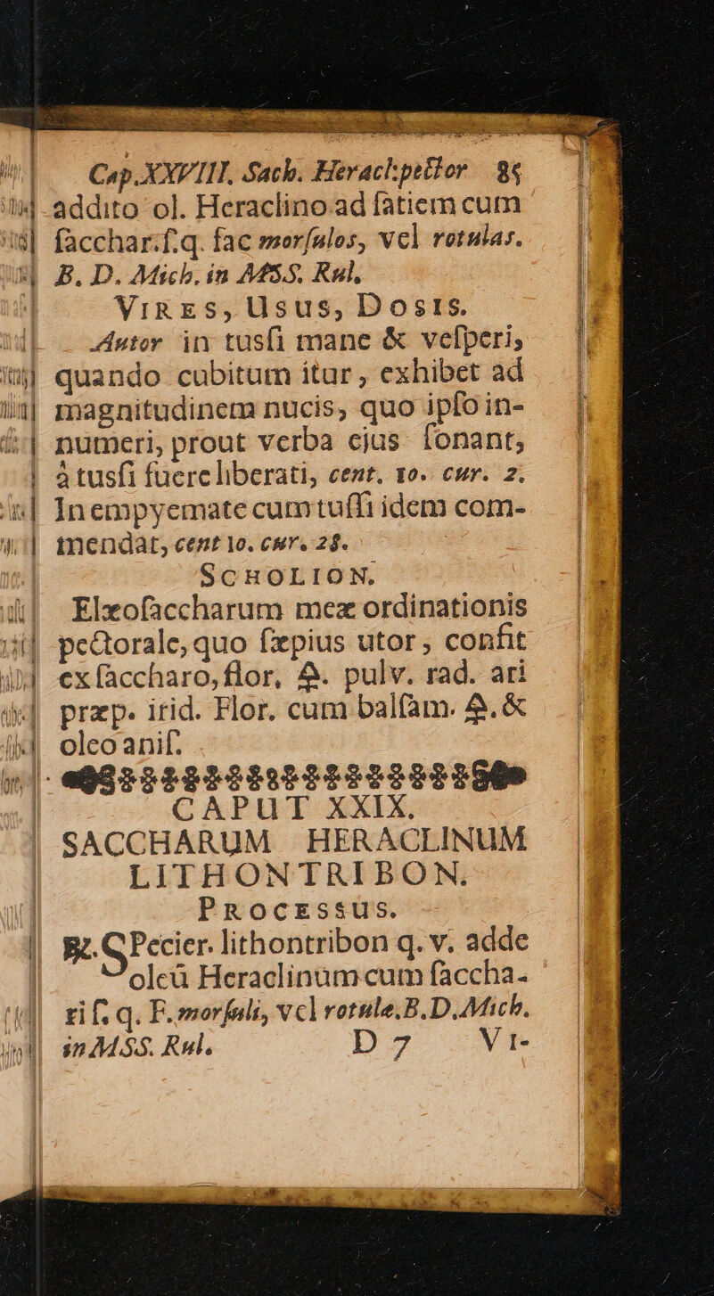 Bom Geo sS  » OMS oS dqin. - X M en ecco ES dei cenae | —— Cap.XXVIII. Sach. Herachpetior. 84 4 addito ol. Heraclino ad fatierm cum !$| facchar:f.q. fac merfulos, vcl retular. p B. D. Mich. in AMS.5. Kul, | ViREzs, Usus, Dosrs. : wb 24er in tusf mane &amp; vefperi; — |t] ij quando cubitum itur, exhibet ad |. /1| magnitudinem nucis, quo iploin- — |i £| numeri, prout verba cjus. fonant, | | atusfi fuerc liberati, cent. 10. cur. 2. i| Inempyemate cumtuffi idcm com- | mmendat, cent 1o. cur. 28. | SCHOLION. &amp;| Elxofaccharum mez ordinationis ii| pedtorale, quo fzepius utor, confit ijJ exfaccharo,flor, 4. pulv. rad. ari x] przp. irid. Flor. cum balfam. &amp;.&amp; i4 oleoanif. (|| e98952282225222222225009 CAPUT XXIX. :i SACCHARUM HERACLINUM X LITHONTRIBON, Pr PRocEssus. a -* - zie —À ÓÀ | Rt. GPccicr. lithontribon q. v. adde | oleà Heraclinàm- cum faccha. 44 rif q. F.omorfuli, vclrotsle.B.D. Mich. Und sms. Rul. D-3 V t-