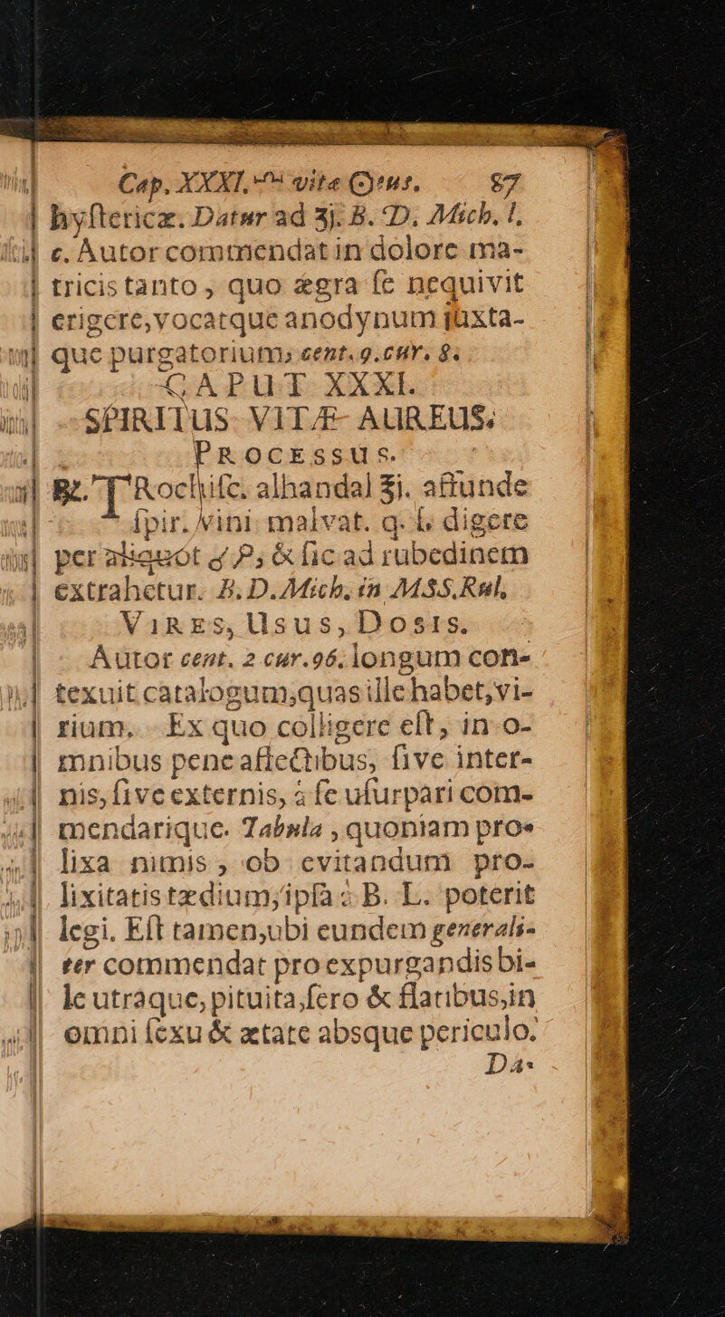 po cu VTVENU 2. E die es nd X A EE cw icc» T 3E dir mM gc ca ue hate rs Ln Cep. XXXI. 9 vite (tuf. £7 | hyfterica. Datur ad 3j. B. D. £Micb. I, 4| e. Autor commendat in dolorc ma- | tricistanto, quo gra fe nequivit | erigere, vocatque anodynum jüxta- | que purgatoriutfr, cent. g.cir, 8. il CAPUT XXXI. bl SPIRITUS. VIT/F- AUREUS: iE PROcEssU s. xl g. ['Rocliifc. alhandal £i. a&amp;unde Ípir./vini malvat. q. 1. digere às] peraliauot P; &amp; fic ad rubedinem | extrahetur. £. D.Michb. ín 7M.SS.Rnl, ViRES,lisus,Dostrs. Aütot cent. 2 cur.96. longum con iL] £exuit catalogum;quas ille habet; vi- | rium... Ex quo colligere eft; in-o- | mnibus peneafteQtibus, five intet- 44. nis; five externis, à fe ufurpari com- 4| mendarique. Tabsla , quoniam proe lixa nimis, ob cvitandum pro- Ae ;,.4. lixitatistzdium;ipfa B. L. poterit ;; l|. legi. Eft tamen;ubi eundem gezerali- || ter commendat proexpurgandisbi- I, le utraque, pituita.fero &amp; flatibus;in 4l|. emni fexu &amp; atate absque periculo. Da: net BJl i