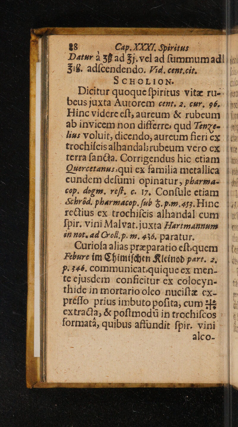 $1. ad[cendendo. 74. cent.cit, SCHOLION beus juxta Autorem eent, 2. cur, o6. Hinc videre eft; aureum &amp; rubeum ab invicem non differre: qud Tesze- lius voluit; dicendo; aureum ficri ex trochilcisalhandal; rubeum vero ex terra [anQta. Corrigendus hic ctiam Quercetanus;qui cx familia metallica cundem defümi opinatur, pbarma- cop. degm. rtf, c. 17, Confule etiam Schrod, pharmacop. fub &amp;. p.r.452. Hinc rcQtius ex trochifcis alhandal cum Ipir. vini Malvat.juxta Hartmannum 8n not. ad Croll. p. m, 416, paratur. Curiofa alias prparatio cft. quem Febure im Gfimifdyen fieinob part. 2, P. 146. commmunicat;quique ex men- te cjusdem conficitur ex colocyn- thide in mortarioolco nuciftz ex- préffo prius imbuto pofita; cum zi extracta; &amp; poflmodu in trochifcos formata, quibus affundir fpir. en alco- ten Fm i d A 1d) ] xhm EM