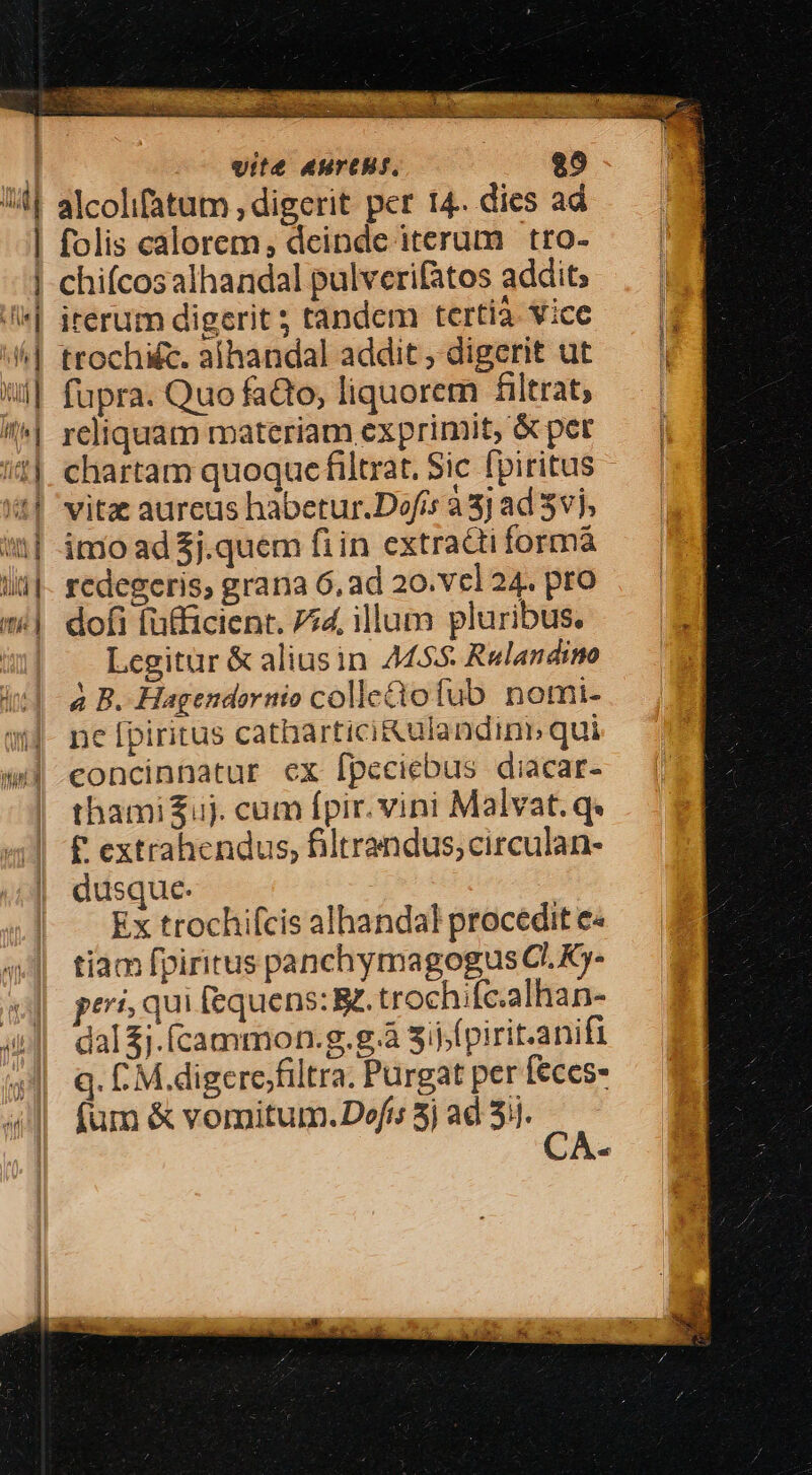 vite AHTCH/. $9 emit E É hut f] UL M folis calorem; deinde iterum tro- chiícosalhandal pulverifatos addit; irerum digerit ; tandcm tertia. vice ttochi&amp;c. aíhandal addit , digerit ut fupra. Quo faQo, liquorem filtrat; reliquam materiam exprimit, &amp; pet chartam quoque filtrat, Sic fpiritus vitz aureus habetur.Defis à 3j ad vj, imo ad $j.quem fiin extra&amp;ti formá redegcris, grana 6, ad 20.vcl 24. pro dofi fütficient. 754, illum pluribus. Legitur &amp; aliusin 445 Relandino à B. Hagendornio colletofub nomi- ne [piritus cathartici&amp;ulandinb qui eoncinnatur ex fpeciebus diacar- thamiZuj. cum fpir. vini Malvat.q. £ extrahendus, filtrandus;circulan- dusque. Ex trochifcis alhandal procedit e« tiam fpiritus panchymagogus C. Ky- peri, qui fequens: . trochifc.alhan- dal j.íÍcammon.g.g.à 3ij.(pirit.anifi q. C M.digere/filtra. Purgat per feces» fum &amp; vomitum. Dofi; 5j ad 31].  et