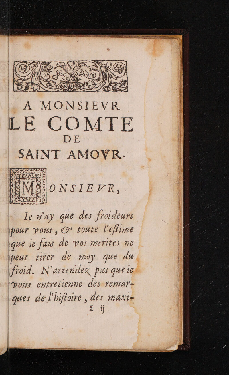 A MONSIEVR LE COMTE SAINT AMOR, de n'ay que des froideurs pour vous ; cé toute l'effime que ie fars de vos mcrites ne (peur tirer de 70) que du |froid. N attendex Pas q ue 1e | Vos entretienne des remars ques de l'hifloire , des maxis 2 à ji]