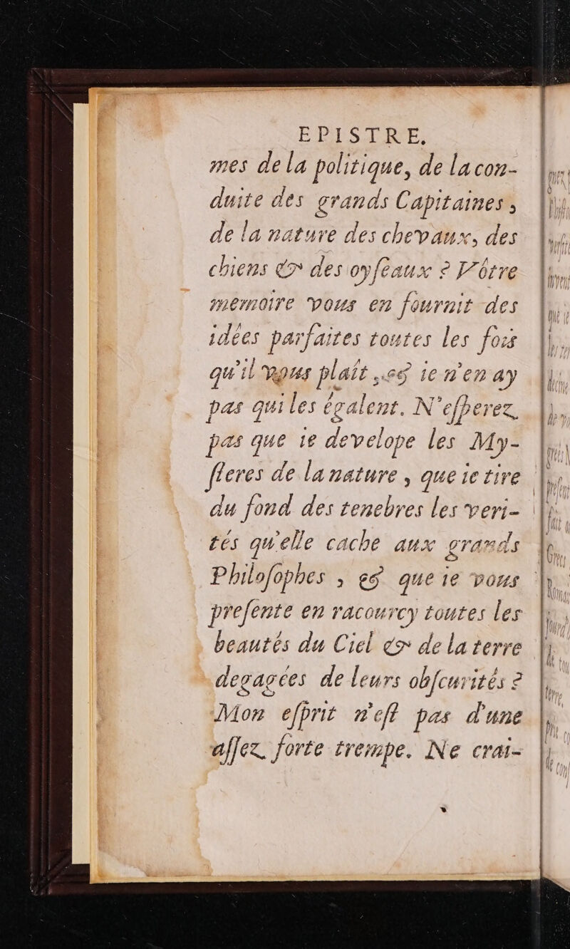 mes de la politique, de la con- duite des grands Capitaines, ||, de la nature des chevaux, des | chiens € des oyfeaux 2 Vürre À}, Per oire VOUS 67 1 a des | idées parfaites toutes les fois ||, qu'il LH es ienenay |]; pas qui les é égalent. N ‘efperez. pas que ïe el pe les My- Zeres de la nature, queictire |; du fond des tenebres les veri- | tés qu'elle cache aux LTAR AS | Philofophes , eÿ que ie vous | prefente en racourcy toutes les beautés du Ciel x de la terre degagees de leurs obfcu: ites 2 ton efprit nef pas d'une affez. forte trempe. Ne crai-