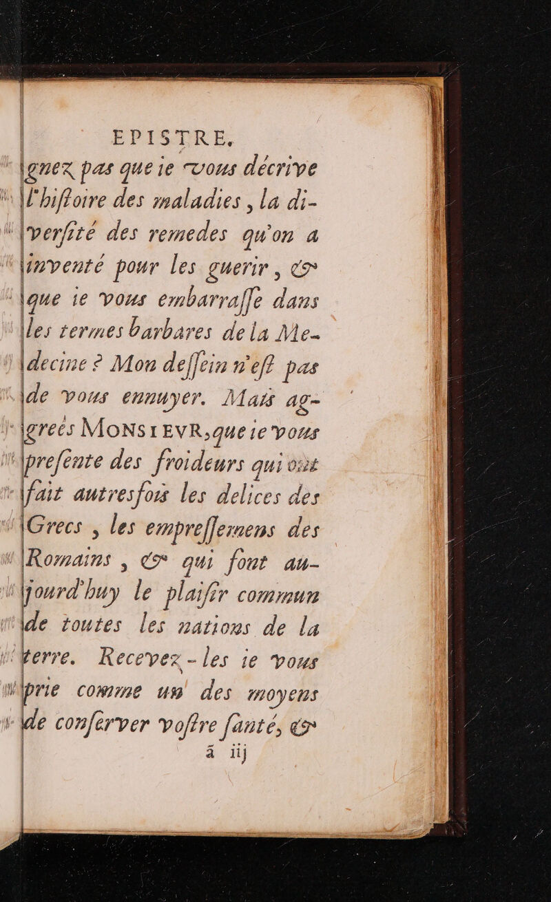 |Lgnex pas que ie vous décrive * |lhifloire des maladies, la di- ‘[verfité des remedes qu'on a inventé pour les guerir, &amp;* \que ie vous embarraf dans (les levres barbares de la Me |decine : ° Mon deffein nef pas \de Vous ennuyer. Mais ag- grecs MONS 1EVR;que ie vous jprefénte des froideurs qui co: fair autresfors les delices des (Grecs , FA empreflemens des | | LE C* qui fort au- dl jourd’ My Le plaifér commun de toutes Le nations de la terre. Recevez - les ie vous | prie comme uw des moyens “de confer ver vofire fanté, en ä ii] = | | | |