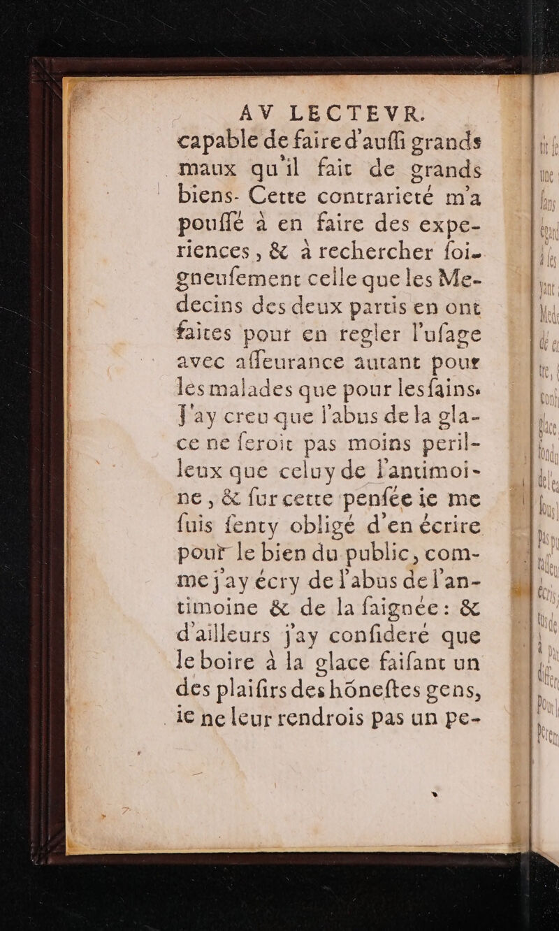 capable de faire d'aufñ grands maux quil fait de grands biens- Cette contraricté m'a pouflé à en faire des expe- riences , &amp; à CNE foi. sieufement celle que les Me- decins des deux partis en ont faites pour en regler l’ufage avec affeurance autant pour lès malades que pour lesfains: J'ay creu que l'abus de la ola- ce ne feroit pas moins peril- leux que celuy de lantimoi- ne, &amp; fur cette penfce ie me fuis fenty obligé d'en écrire pour le bien du public, com- me j'ay écry de l'abus de l'an- timoine &amp; de la faignce : &amp; d'ailleurs jay conf crée que Je boire à la glace faifant un des plaifirs des hôneftes gens, 1€ ne leur rendrois pas un pe-