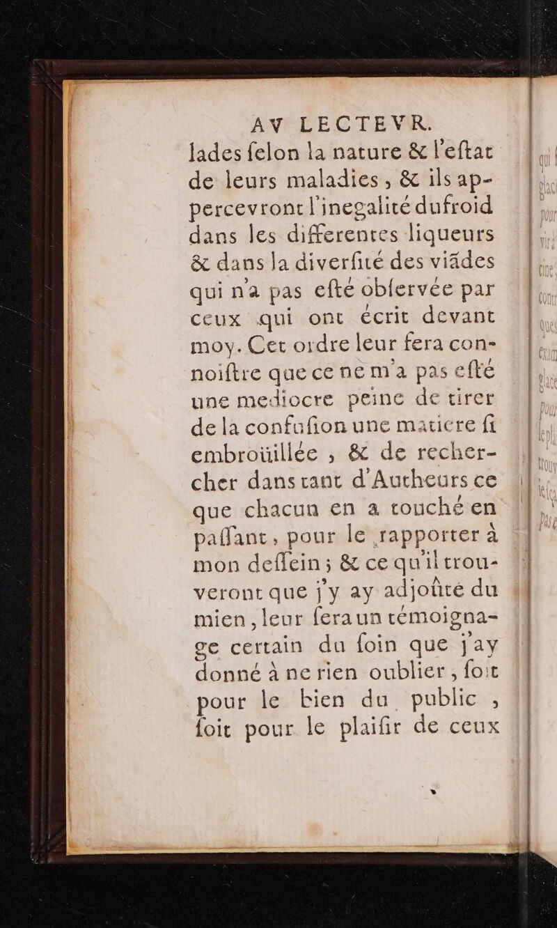 jades felon la nature &amp; l'eftat de leurs maladies, &amp; ils ap- percevront l'inegalité dufroid dans les differentes liqueurs &amp; dans la diverfité des viâdes qui na pas efte oblervée par ceux qui ont écrit devant moy. Cet ordre leur fera con- noiftre que ce ne ma pas efte une mediocre peine de tirer de la confufion une maticre fi embroüillée ,; &amp; de recher- cher danscant d'Autheurs ce que chacun en a touché en paffant, pour le rapporter à mon deflein ; &amp; ce quil trou- veront que j'y ay adjoûté du mien , leur feraun témoigna- ge certain du foin que jay donné à ne rien oublier , foit pour Île bien du public , {oit pour le plaifir de ceux