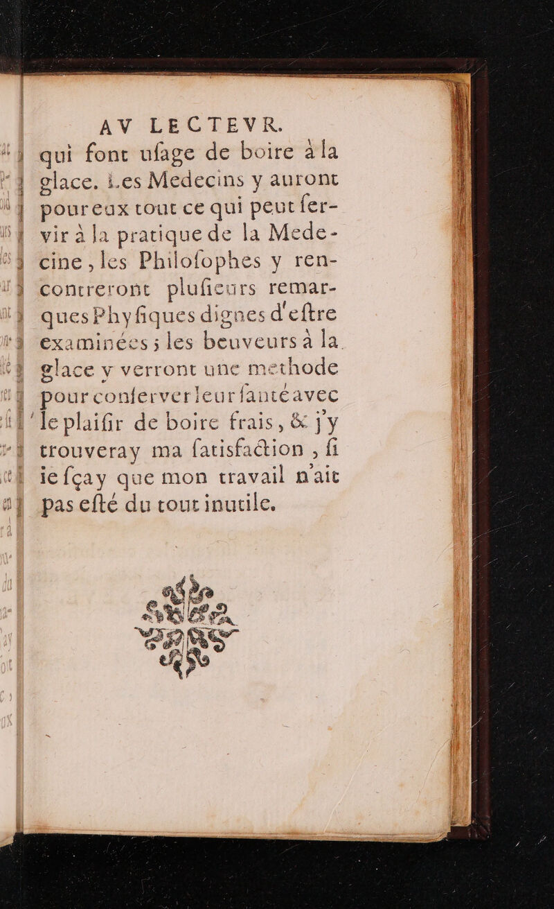 qui fonc ufage de boire a la glace. i.es Medecins y auront pour eux tout ce qui peut fer- vir à la pratique de la Mede- cine , les Philofophes y ren- concreront pluficurs remar- quesPhy SERA UEs res d'eftre examine glace v verront une methode | pourconferveri eurfantéavec A 'Jeplaifir de boire frais, &amp; jy trouveray ma fatisfa tion Ë fi je fçay que mon travail n'ait pas efté du tout inutile. 4 $ eve 4% GS se Où il) FER « RE —  RSR | em