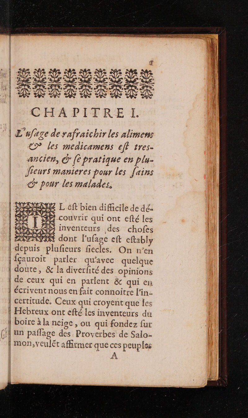 æ Le 72 DER SRE ET GARE A mais A DENT TRES SRE TT |RÉAEXS RAS CHAPITRE TI. À L'ufage de rafraichir les alimens &lt;&gt; les medicamens ejt tres- ancien, Cr {e pratique en plu- Jieurs manieres pour les [ains pour les malades. NEANEZ L ft bien difficile de dé couvrir qui ont efté les JS inventeurs des chofes PAR dont Fufage eft eftably épris plufieurs fiecles. On n’en { {ca auroit duree qu'avec quelque brel &amp; la diverfité des opinions | de ceux qui en parlent &amp; qui en | écrivent nous en fait connoitre l'in. 1 certitude, Ceux qui croyent que les Û pere à la neioe , où qui fondez fur GH un paflage dés Ps, erbes de Salo- f |mon,v alé afftmer que ces peuples À D He ES Re él AU