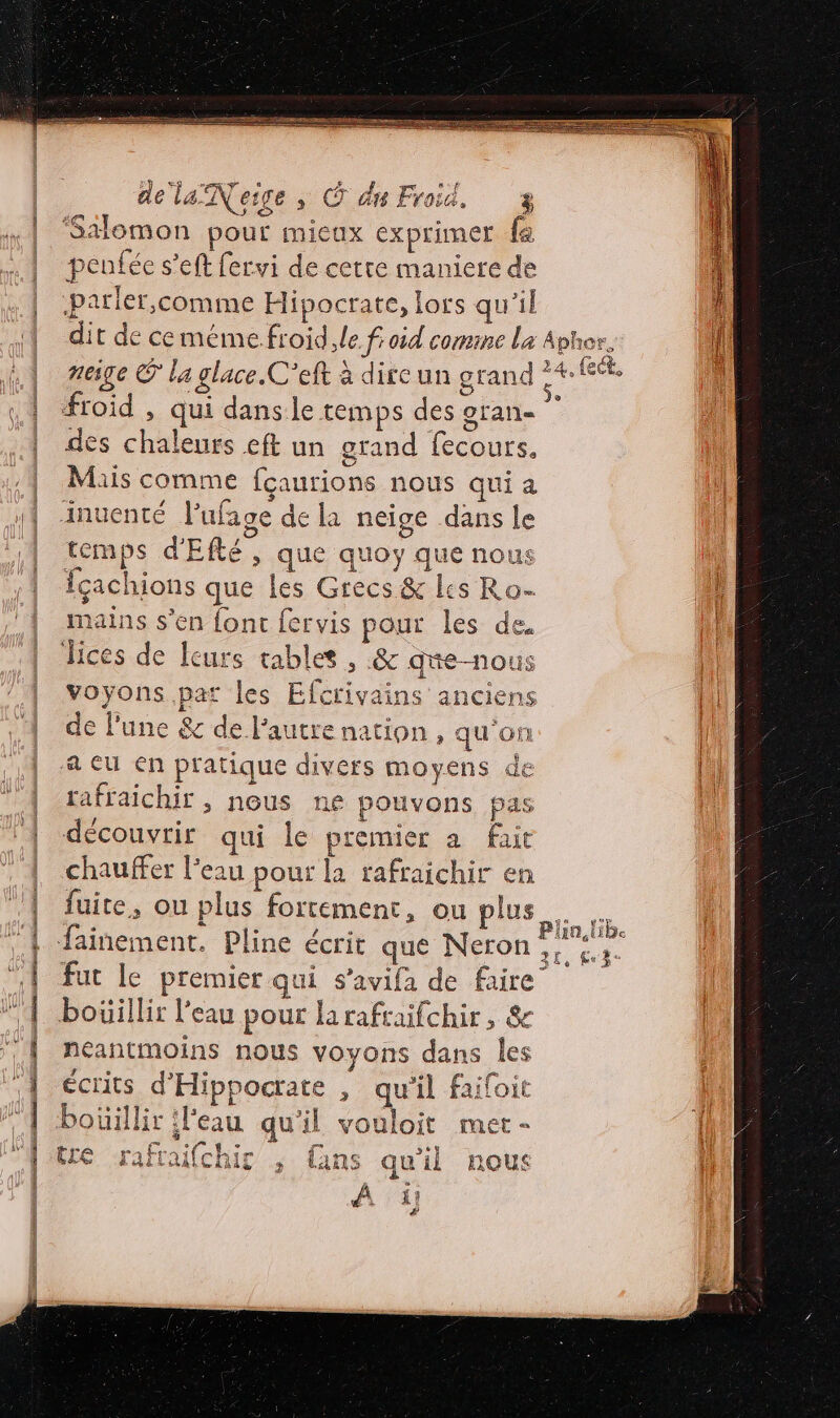 Te MR RTE LE Éd ne ne . d same , Œ dr Froid. Ê Stomon pour micux exprimer fe penfée s’eft fervi de cette maniere de parler,comme Hipocrate, lors qu'il dit de ceméme.froid le froid comine la neige © la glace. C'’eft à dircun grand froid , qui danse temps des oran- des chaleurs eft un grand fecours. Mais comme fçaurions nous qui a ‘inuenté Pufage de la neige dans le temps d'Efté, que quoy que nou: icachions que les Grecs &amp; lis Ro- mains s’en font fervis pour les de. Jices de leurs tablet, &amp; qte-nous voyons par les Efcrivains anciens de l’une &amp; de l’autre nation, qu'on a eu en pratique divers moyens de rafraichir , nous ne pouvons pas découvrir qui le premier a fait chauffer l’eau pour la rafraichir en fuite, ou plus fortement, ou plus fainement. Pline écrit que Neron fut le premier qui s’avifa de faire bouillir l’eau pour larafraifchir, &amp; neéantmoins nous voyons dans les écrits d'Hippocrate , qu'il faifoit bouillir l'eau qu'il vouloit mer - tre rafraifchir ; fans qu'il nous À ji! } Aphor, 24, (ect, &amp; ,. js LR ain lib 3ê, fe 3: