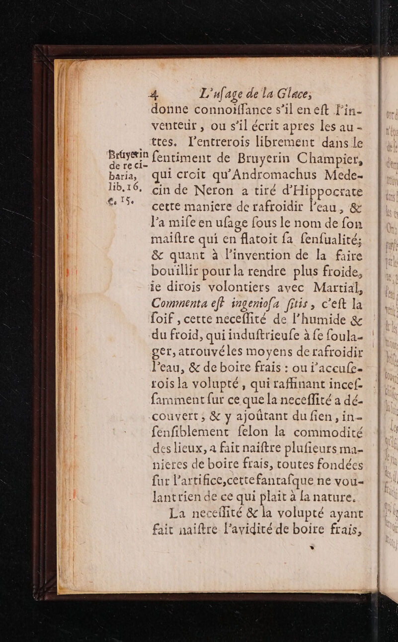 donne connoïffance s’il eneft Fin. venteir , ou s’il écrit apres les au - ttes. Fentrerois librement dans le GHÈgE fentiment de Bruyerin Champier, baria, qui croit qu'Andromachus Mede. lib, 16, cin de Neron a tiré d'Hippocrate € 5e cette maniere de rafroidir l’eau , &amp; l’a mife en ufage fous le nom de fon maiftre qui en flatoit fa fenfualité; &amp; quant à l'invention de la faire bouillir pour la rendre plus froide, ie dirois volontiers avec Martial, Commenta eff ingeniofa fitis, c'eft la loif , cette neceflité de l'humide &amp; du froid, qui induftrieufe à fe foula- ger,atrouvéles moyens derafroidir l'eau, &amp; de boire frais : ou i'accufe. sois la volupté, qui raffinant incef- farnment {ur ce que la neceflité a dé- couvert ; &amp; y ajoûtant du fien, in- fenfiblement felon la commodité des lieux, a fait naïftre plufieurs ma- nieres de boire frais, toutes fondées fur l’artifice,cettefantafque ne vou- lantrien de ce qui plait à {a nature. La neceilité &amp; la volupté ayant fait naiftre l’avidité de boire frais, * Re de ue D rente æ