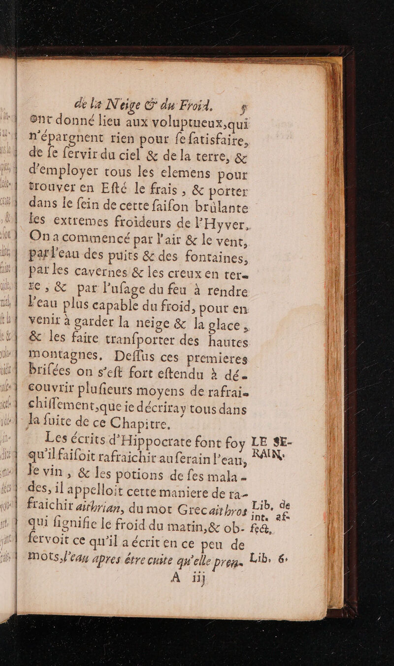 OR ER FERRER RE RE E de la Neige S du Froid. $ &amp;nt donné lieu aux voluptueux,qui n'éparenent rien pour fefatisfaire, de fe fervir du ciel &amp; dela terre, &amp; d'employer trous les elemens pour trouver en Eftc le frais , &amp; porter dans le fein de cette faifon brülante les extremes froideurs de FHyver.. On a commencé par l'air &amp; le vent, par l'eau des puits &amp; des fontaines, par les cavernes &amp; les creux en rer= ie, &amp; par Pufage du feu à rendre Peau plus capable du froid, pour en venir à garder la neige &amp; la glace, &amp; les faire tranfporter des hautes Montagnes, Deflus ces premieres brilées on s’eft fort eftendu à dé = couvrir plufieurs moyens de rafrais chiflemen tque ie décriray tous dans la fuite de ce Chapitre, Les écrits d'Hippocrate font foy Le SE- qu'ilfaifoit rafraichirauferain l’eau, PAR Je vin, &amp; les potions de fes mala - des, il appelloit cette maniere de ee fraichir ahrian, du mot Grec aithros ne ne qui fignifie lé froid du matin,&amp; ob- fa, lervoit ce qu'il a écrit en ce peu de mots learn apres être cite qu'elle Préia= Lib. 6 À iij