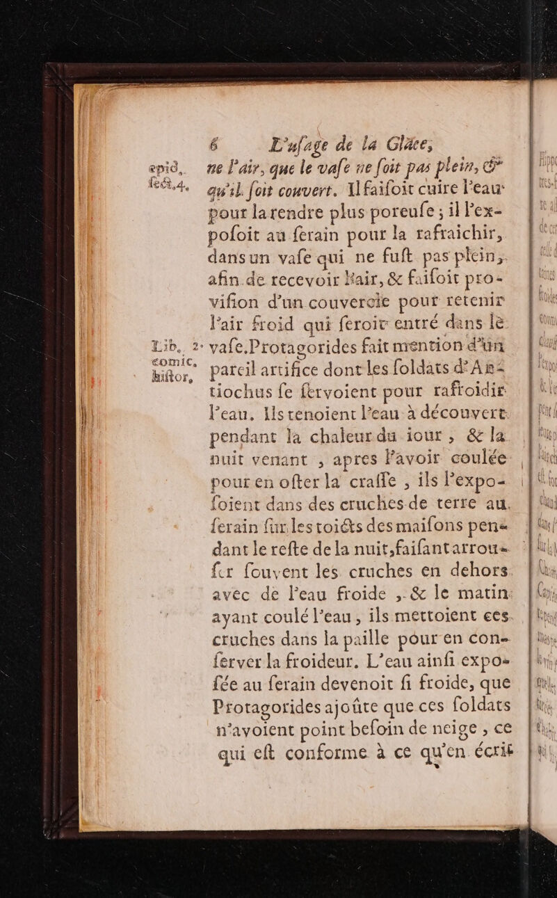 ne l'air, que le vafe ne foit pas plein, © qu'il. foit couvert. Ilfaifoir cuire l'eau: pour la rendre plus poreufe ; il Fex- pofoit au ferain pour la rafraichir, dansun vafe aui ne fuft pas plein, afin de recevoir Kair, &amp; faifoit pro- vifion d’un couvercie pour retenir l'air froid qui feroir entré dans le 2° vafe.Protagorides fait mention d'un parcil artifice dont les foldats d'Ar- tiochus fe fervoient pour rafroidir: l’eau, Ils tenoient l’eau à découvert pendant la chaleurdu iour, &amp; la puit venant , apres Favoir coulée pour en ofter la crafle , ils Pexpo- foient dans des cruches de terre au. {erain far.les toiéts des maifons pena dant le refte de la nuit,faifantarrous fer fouvent les cruches en dehors avec de l'eau froide ,. &amp; le matin ayant coulé l’eau, ils mettoient ees cruches dans la paille pour en con- ferver la froideur. L’eau ainfi expo- fée au ferain devenoit fi froide, que Protagorides ajoûte que ces foldats n'avoient point befoin de neige , ce qui eft conforme à ce qu'en écrit D A ME CDR ET DT SET L. = 3 = — — = — £