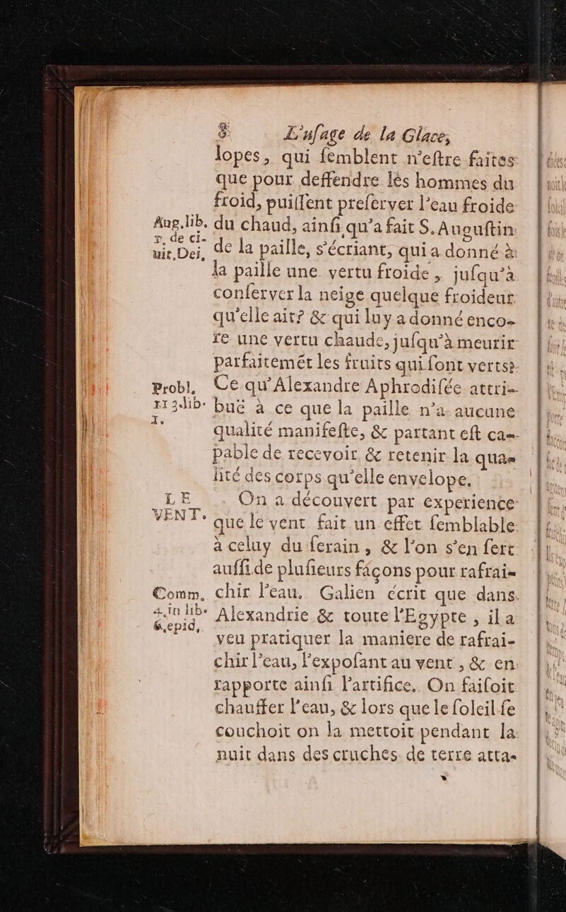 (4 lopes, qui {emblent n'eftre faites que pour deffendre lès hommes du froid, puiffent prefervet l’eau froide Aug.lib. du chaud, ainfi qu'a fait S.Auouftin He de la paille, s’écriant, qui a donné à la paille une. vertu froide, jufqu’à conferver la neige quelque froideur qu'elle air? &amp; qui luy a donné enco- parfaitemét les fruits qui font verts 1 3.hb: Buë à ce que la paille n’4 aucuné pable de recevoir. &amp; retenir la quas lité des corps qu'elle envelope. On à découvert par experience que le vent fait un effet femblable à celuy du ferain , &amp; l’on s’en fert auffide plufieurs fiçons pour rafrais SR 4 111 11De Alexandrie &amp; toute l'Egypte, ila veu pratiquer la maniere de rafrai- chir l’eau, Fexpofant au vent , &amp; en rapporte ainfi l'artifice. On faifoit chauffer l'eau, &amp; lors que le foleil fe couchoit on la mettoit pendant la nuit dans des cruches. de terre atta- * Gepid, TE &lt; F D Fe ‘ « Es gp = : - Fr