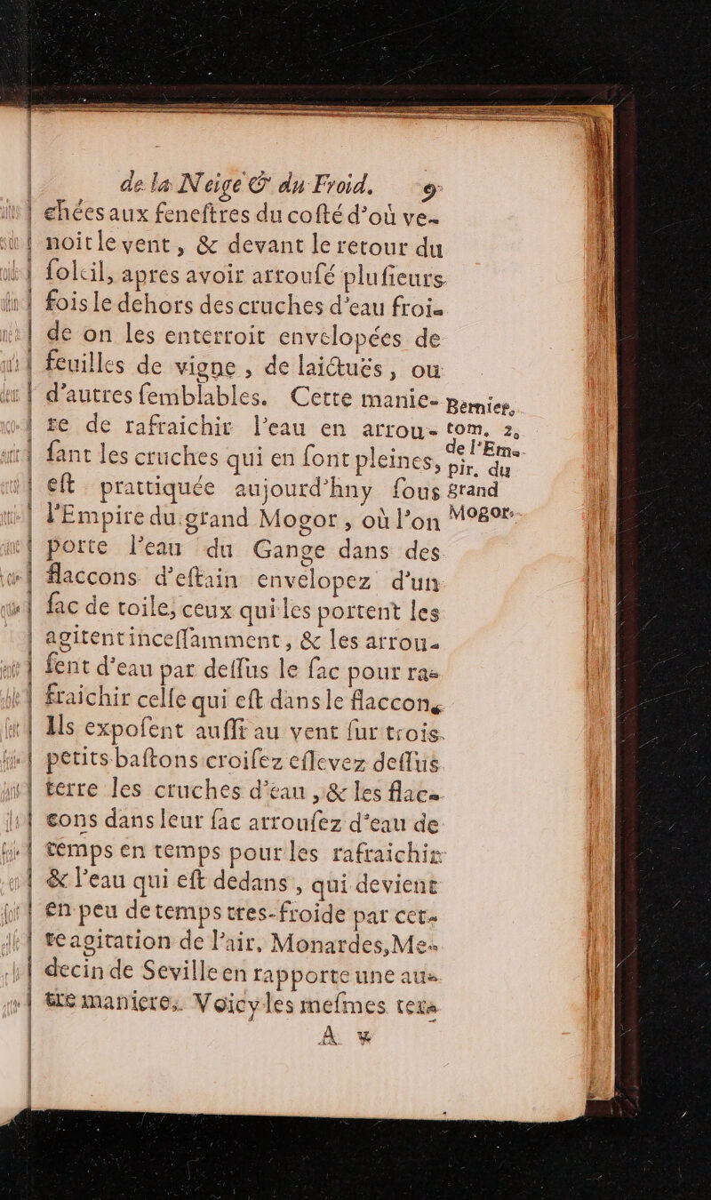 TERRE OU AE SANTE TS Er m7 TESTS EIRE SRRSES RE EEE EE = = = rss nn de la Neige € du Froid. chées aux feneftres du cofté d’où ve. noitle vent, &amp; devant le retour du folcil, apres avoir artoufé plufieurs fois le dehors des cruches d’eau froi. de on les enterroit envelopées de ñ1 feuilles de vigne , de laictuës, ou | d’autres femblables. Cette manie- penis. | fe de rafraichit l’eau en arrou- tom. 2, } fant les cruüches qui en font pleines, éd 1} et prattiquée aujourd’hny fous grand ll | l'Empire du:gfand Mosor , où l’on 989 } porte l’eau du Gange dans des flaccons d’eftain envelopez d'un fac de toile; ceux quiles portent les agitentinceffamment, &amp; les arrou fent d’eau par deffus le fac pour ras fraichir celle qui cft dans le flaccons Ils expofent auflt au vent fur trois. petits baftons croifez eflevez deflus terre les cruches d’éan ,&amp; les flaca eons dans leur fac arroufez d’eau de témps en temps pour les rafraichir &amp; l’eau qui eft dedans, qui devienc en peu de temps tres- froide par CCE» tasgitation de Pair, Monardes, Me. »| te maniere, Voicyles mefmes texas | À % coarat-2 pri ss Van Lo LP &gt; asxmoaS cerime sa nt voib 0 © + Ah 2 Po a