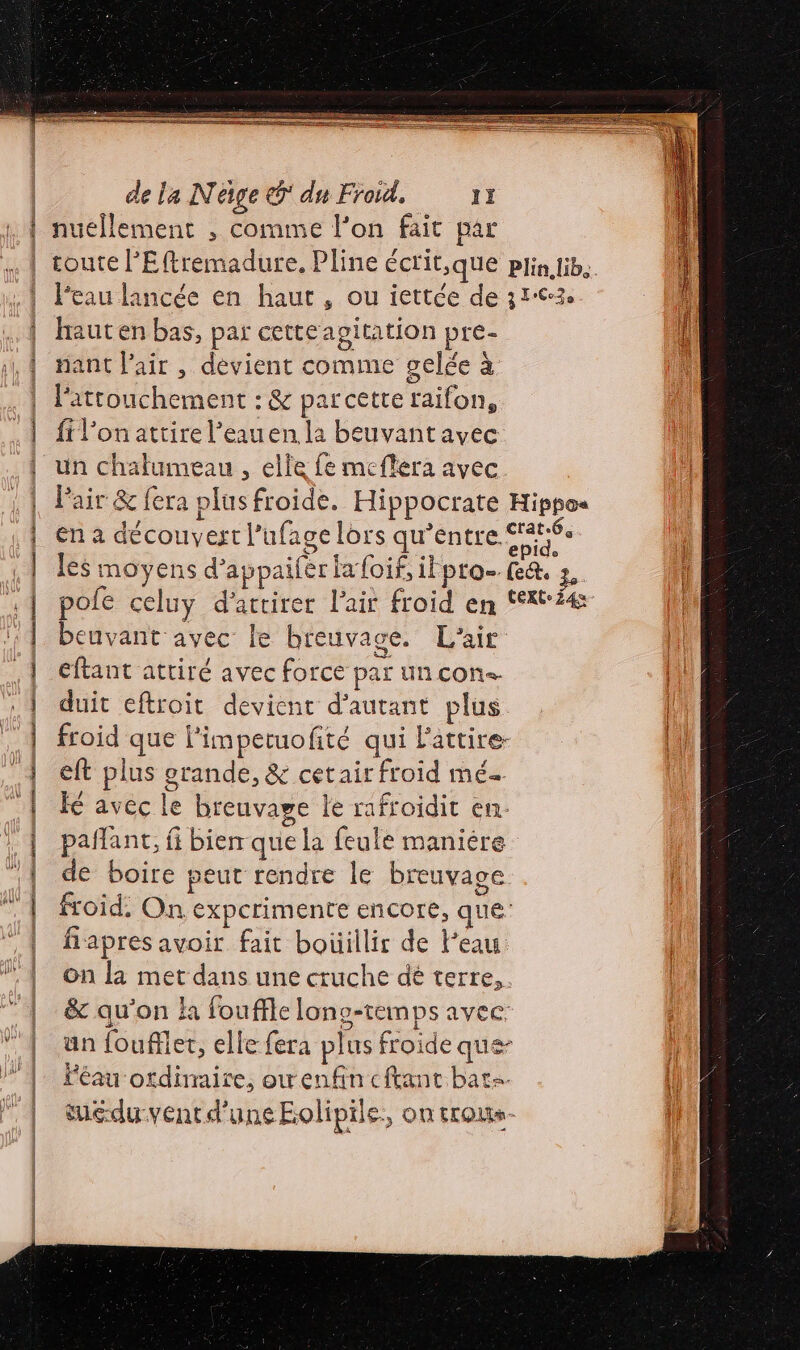 A ghmene 22 po era = PS nuellement , comme l’on fait par Di + pt : mer 2 Eu om À Peau lancée en haut, ou iettée de 313 haut en bas, par cetteagitation pre- nant l'air , devient comme gelée à fil'on attire l’eauen la beuvant avec un chalumeau , elle fe meflera avec. Pair &amp; fera plus froide. Hippocrate Hippos en à découvert l’ufage lors qu’entre. rte les moyens d’appaifèr fa foif, iFpto- fe&amp;. 3, pole celuy d'attirer l'ait froid en text beuvant avec le breuvage. L'air eftant attiré avec force par un cons. duit eftroit devient d'autant plus froid que l'impetuofité qui Fattire- eft plus grande, &amp; cetair froid mé fé avec le breuvaye le rafroidit en. pañlant, fi bien que la feule maniére de boire peut rendre le breuvage froid; On expcrimente encore, que fiapres avoir fait boüillir de Peau on la met dans une cruche dé terre, &amp; qu'on la fouffle lons-temps avec un fouffler, elle fera plus froide que- Féau ordinaire, owenfin eftant bats. tuéduventd'une Eolipile., on trous.