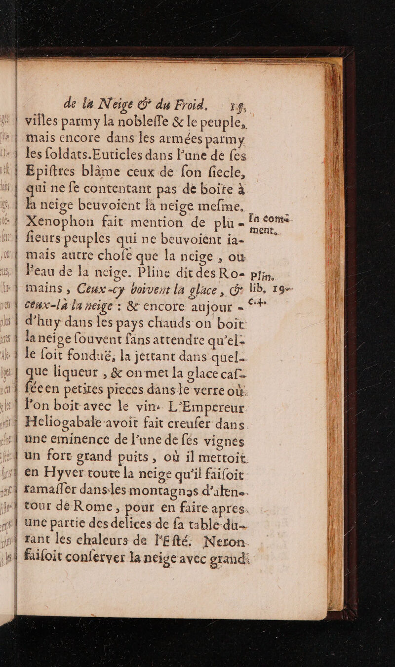 villes parmy la nobleffe &amp; le peuple, mais encore dans les armées parmy les foldats.Euticles dans lune de fes Epiftres blâme ceux de fon fiecle, qui ne fe contentant pas dé boite à fa ncige beuvoient là neige mefme. - Xenophon fait mention de plu - Fa coms fieurs peuples qui ne beuvoient ia- ï | mais autre chofe que la neige , ou | Peau de la neige, Pline dit des Ro= pjim. } + | mains, Ceux-cy boivent la glace, G lib, r9-- l 1 céux-la la neige : &amp; encore aujour = —. | d’'huy dans les pays chauds on boit: 1 la neige fouvent fans attendre qu’el- | le foit fonduë, la jectant dans quel #] que liqueur , &amp; on met la glace caf. | fécen petites pieces dans le verre où: Hs Pon boit avec le vim L'Empereur Heliogabale avoit fait creufer dans. ft} une eminence de l’une de fés vignes fe un fort grand puits, où il mettoit. hf en Hyver toute la neipe qu'il faifoit ar} ramafer danses montagnas d’iten. M tour dé Rome, pour en faire apres. st} Une partie des delices de fa table du arf tant les chaleurs de l'Efté. Neron. M filoit conferver la neige avec grand: | | | HS gs sara ait: © fl