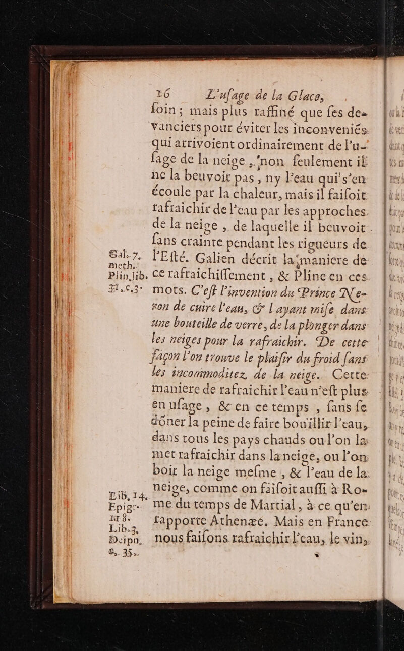 Gañ. TA met! LG L'ufage ae la Glace, foin; mais plus raffiné que fes des Vanciers pour éviter les inconveniés fage de la neige ‘non feulement ik ne [a beuvoit pas, ny l’eau qui's’en écoule par la chaleur, maisil failoit fafraichir de l’eau par les approches Epigr- HI 8. Lib.3, Beipn, Gs. 35 mots, C'ef l'invention du Prince N\e- ron de cuire l'eau, © | ayant mile dans ane bouteille de verre, de La plonger dans les neiges pour la rafraichir. De cette façon l'on tronve le plaifir du froid fans les incommodirez de la peige.. Cette: maniere de rafraichit l'eau n°eft plus: énufage, &amp;'en ce temps ; fans fe dôner la peine de faire bouïllir l’eau, dans tous les pays chauds ou l’on la met rafraichir dans laneice, ou l’on ncige, comme on fiifoitaufli x Ro rapporte Athenæe. Mais en France nous faifons rafraichir l’eau, le vin, »*