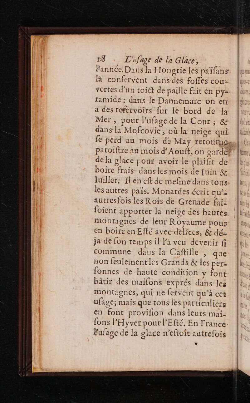 Fannée, Dans la Honerie les païfans à conferyent dansdes foffes cou- vertes d’un toict de paille fait en py- ramidé: dans le Dannemarc on etr a des refervoirs fur le bord de x Mer, pour Pufage de la Cour; &amp; dans la Mofcovie, où la: neige qui de la glacé pour avoir le phaifir de boire frais dansles mois de fuin &amp; luiller: Il en eft de mefine dans tous les autres pais. Monardes écrit qua autresfois Les Rois de Grenade fai en boire en Efté avec delices, &amp; dés ja de fon temps il là veu devenir fi commune dans la Caftille , que non feulémentles Grands &amp; Îles per= fonnes de haute condition y font bâtir des maifons exprés dans les montagnes, qui ne fervent qu’à cet ufage; mais que tous lès particuliers en font provifion dans leurs mai. fons l'Hyver pour l'Efté, En France- Fufagc de la glace n'eftoit autrefois *