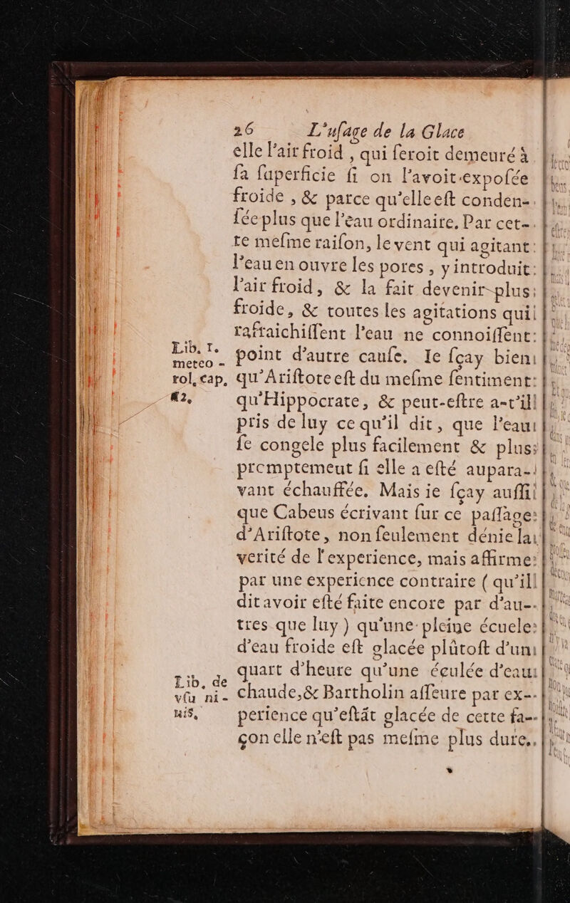 elle lait froid , qui feroit demeuré à fa faperficie fi on Pavoit:expofée froide » & parce qu’elleeft conden- 1ée plus que l’eau ordinaire. Par cet- te mefine raifon, levent qui agitant l’eau en ouvre les pores , yintroduit: Pair froid, & la fait devenir-plus: froide, & toutes les agitations quil raftaichiflent l'eau ne connoiffent: a point d’autre caufe. Ie fçay bien | rol, cap, qu'Atiftoteeft du mefine fentiment: À #2, qu'Hippocrate, & peut-eftre a-v’ill | fe congele plus facilement & plus: promptemeut fi elle à efté aupara-: vant échauffée. Mais ie fcay auf que Cabeus écrivant fur ce palace: d’Ariftote, non feulement dénielai verité de l'experience, mais affirme: par une experience contraire ( qu’il ditavoir efté faite encore par d'au tres que luy) qu'une:pleine écuele: d’eau froide eft glacée plûtoft d’un: .. ,, quart d'heure qu’une éçulée d’eau Los chaude,& Bartholin affeure par ex. uis, perience qu’eftät glacée de cette fa. çon elle neft pas meme plus dure. »