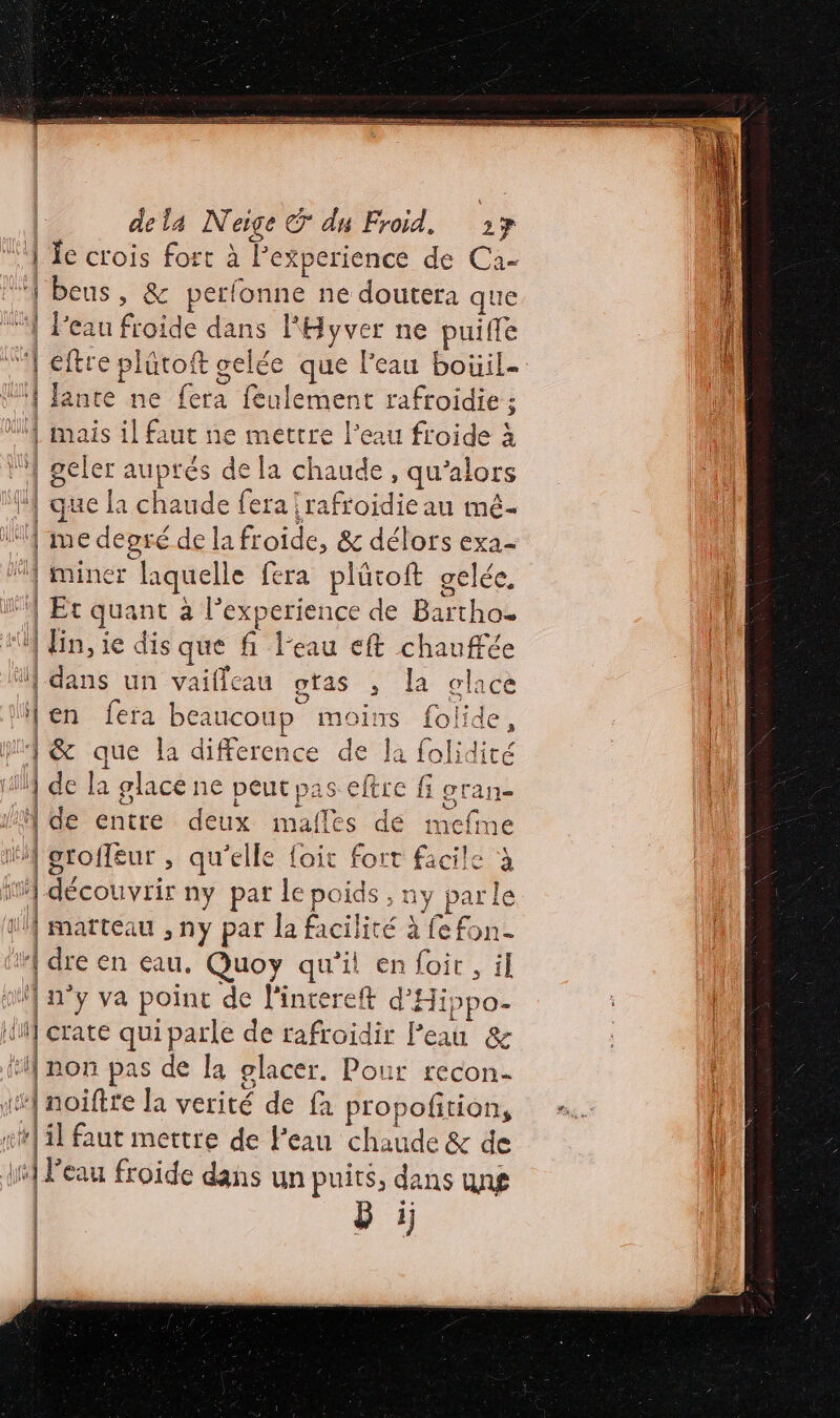m2 Gin NE dela Neige © du Froid. 217 ‘4 LE crois fort à L experience de Ca- ‘À beus, &amp; perfonne ne doutera a que | Peau froide dans lHyver ne puiffe “| e ftre pl lütoft gelé e que Peau boüil- ‘1 Jante ne fera feulement rafroidie : | mais il faut ne mettre l’eau froide à 4 | geler auprés de la chaude , qu’alors ‘| que la chaude fera !rafroidiean mé- | me degré de la froide, &amp; délors exa- miner laquelle fera plüroft gelée, 0 | Et quant à l'experience de Haiti 5e il fin, le dis que fi l'eau eft di “hi (dans un vailleau gtas , la glace | en fera beaucoup : moins folide, | 1 &amp; ie la difference de la folidiré | Que de la glace ne peut pas eftre fi gran- ‘| de entre deux malles de mefme li oroffeur , qu'elle fait fort facile à ïM-découvrir ny par le poids, ny parle uÂ marteau , ny par la facilité à fefon- ir] dre en eau. Quoy qu’il en foir, il sf n’y va point de l'intereft d'Hi. Dh if crate qui parle de rafroïdir Peau &amp; 1} non pas de la olacer. Pour recon- 1] noiftre la verité de fa propofition, fr] il faut mettre de l'eau chaude &amp; de 1] Peau froide dans un puits, de LS UN£