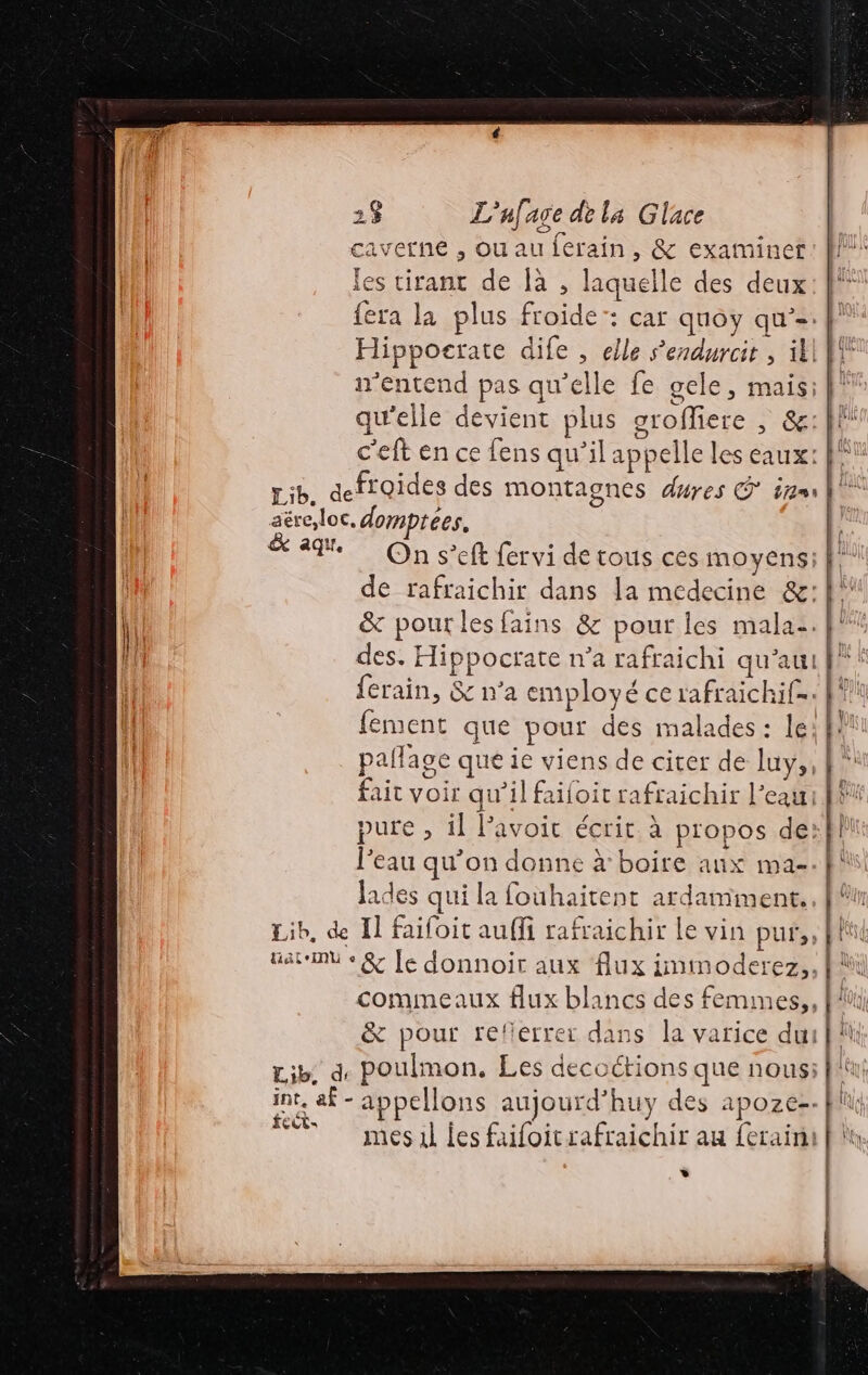 caverne , ouauferain, &amp; examiner: fl! les tirant de là , laquelle des deux: }° fera la plus froide: car quoy qu’=. Hippoerate dife , elle Sendurcir , ill n n'entend pas qu’elle fe gele, mais: | qu'elle devient plus groffiere , &amp;: le c'eft en ce fens qu’il appelle les eaux: Pt Lib, deffoides des montagnes duyes G° érgms VU aëreloc, domptees, &amp; 4e On s’eft fervi de tous ces moyens} de rafraichir dans la medecine &amp;: | |. &amp; pour les fains &amp; pour les mala:. fl des. Hippocrate n’a rafraichi qu'au f”' L ferain, &amp; n’a employé ce rafraichif=. {| fement que pour des malades : lei pallage que ie viens de citer de luy, fait voir qu’il failoit rafraichir l’eau \ pure , il Pavoic écrit. à propos de: l’eau qu’on donne à boire aux ma-. Jades qui la fouhaitent ardamment. . Lib, de Il faifoit auffi rafraichir le vin pur, Gate + &amp; [e donnoir aux flux immoderez,. commeaux flux blancs des femmes,, &amp; pour refierrer dans la varice dui M Lib, d, Poulmon, Les decoctions que nous: fl int, af - appellons aujourd’huy des apoze-- fl FE mesul les faifoitrafraichir au ferai | is \ APT 14 h. [AU | 4} | | | | »*