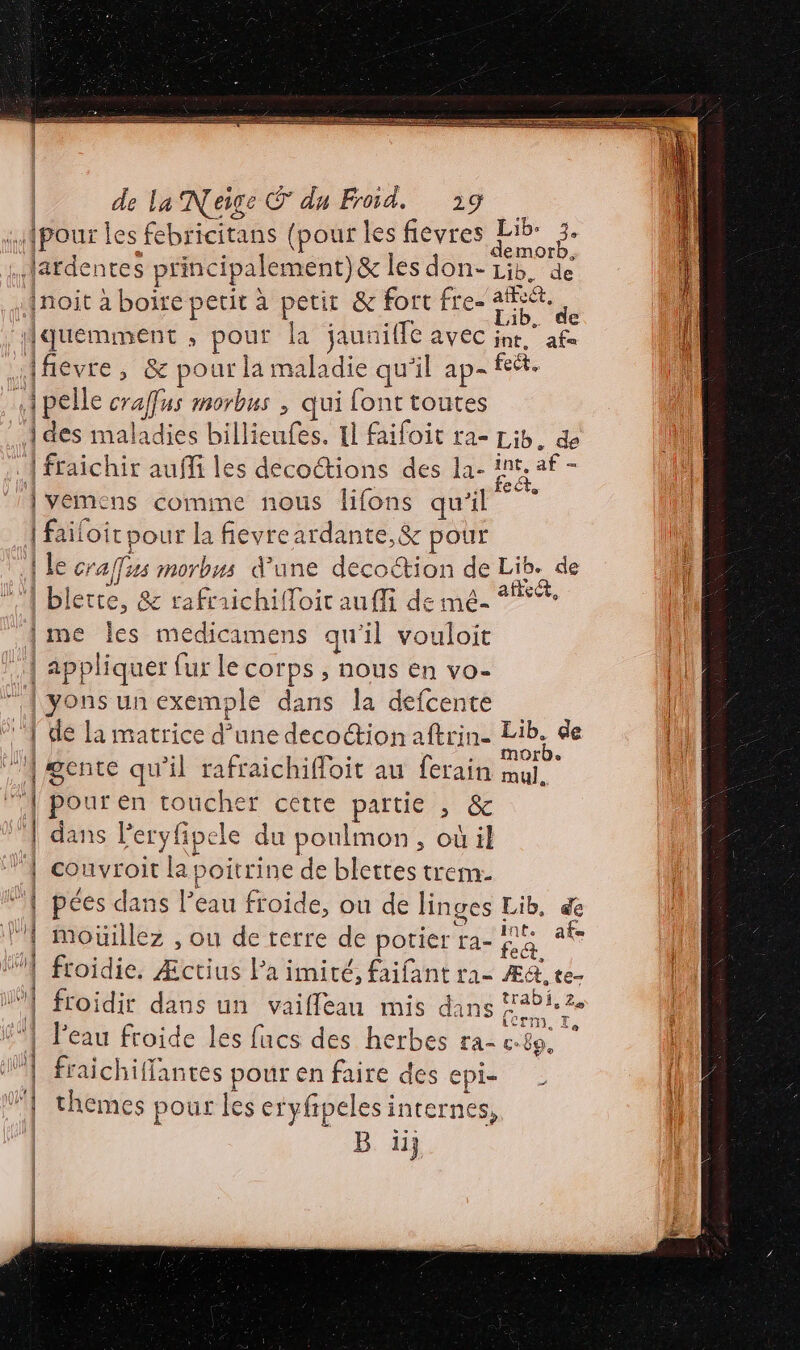 RS ES D NV ge AR CRUE + S | de la Neige © du Froid. 219 .Mpour les febricitans (pour les fievres 4 . Jardentes principalement)&amp; les don- Lib. de Lié. de inoit à boire petit à petit &amp; fort fre- re aa Hquemment ; pour la jaunilfe avec ju” af Hfievre, &amp; pour la maladie qu'il ap- #4. pelle craffus morbus , qui font toutes 1 des maladies billieufes. Il faifoit ra- Lib. &amp; . { fraichir auffi les decoctions des la- int, af - vemens comme nous lifons qu'il 7 | failoit pour la fevreardante,&amp; pour | le craifus morbns d’une decoction de Lib. de ! ‘| blerte, &amp; rafraichifloir au ffi de mé- 5% | [me les medicamens qu'il vouloit 1 appliquer fur le corps , nous en vo- | yons unexemple dans la defcente | 1 de la matrice d’une decoction aftrin- A de ll 4 gente qu'il rafraichifloit au ferain Au | | pour en toucher cétre partie , &amp; | dans Peryfipele du ponlmon, où il | convroit la poitrine de blettes trem. | pées dans l’eau froide, ou de linges Lib, de VA mouillez , ou de terre de potier ra- La afs “} froidie, Æctius Pa imité, faifant ra- Æ&amp;, te- WI froidir dans un vaifleau mis dans A CEA. Le 51 Peau froide les fucs des herbes ra e. 89. 1} fraichiffantes pour en faire des epi- À 1 themes pour les eryfipeles internes, B iij