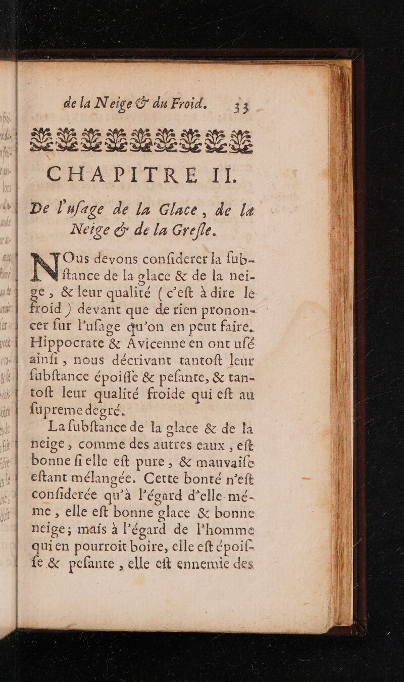 HÉSEERESE LELAPITRE TE De l'ufage de la Glace, de La Neige &amp; de la Grejle. Y Ous devons confiderer la fub- À. M ftance de La glace &amp; de la nei. ge, &amp; leur qualité { c’eft à dire le froid ) devant que de rien pronon- cer fur Pufage qu’on en peut faire. Hippocrate &amp; Avicenne en ont ufé ainfi, nous décrivant tantoft leur fubftance époiffe &amp; pefante, &amp; tan- toft leur qualité froide qui eft au fupreme degré. La fubftance de la olace &amp; de la heige , comme des autres eaux , eft bonne fielle eft pure, &amp; mauvaile eftant mélangée. Cette bonté n’eft confiderée qu’à Fégard d’elle mé- me , elle eft bonne glace &amp; bonne neige; mais à l’égard de Fhomme quien pourroit boire, elle eft époil- {6 &amp; pefante , elle eft ennemie des