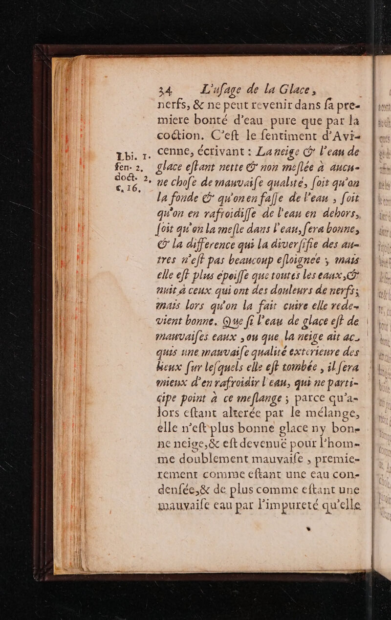 nerfs, &amp; ne peut revenir dans fa pre- miere bonté d’eau pure que par la coétion. C’eft le fentiment d'Avi- . cenne, écrivant : La neige C' l’eau de glace eftant nette Ê non méflée à À AH = ue chofe de mauvaife qualité, [oit qu'en la fonde CG qu'onen fafle de Peau ; foit qu'on en rafroidiffe de l'eau en dehors, {ot qu'on la mefle dans l'eau, fera bonne, © la difference qui La diuerfifie des au- tres n'ejf pas beancoup efloignec ; mass elle ef plus époilfe quetoutes les eaux, ® Aust 4 ceux qui ont des douleurs de nerfs; enars lors qu'on la fait cuire elle rede- |, vient bonne. Que fi l'eau de glace eff de \} mnanvailes eaux ,ou que. la neige ait AC. | quis une nana ( 24 qualité exterienre des heux [ur lefquels elle eff tombée , il [era mieux d'en rafroidir l'eau, qui ne parti- cipe point a ce meflange ; parce qu’a- lors eftant alterée par le mélange, elle neft plus bonne glace ny DES ne neige,&amp; eft devénuë ; jour Fhoim= me doublement mauvaile , premie- rement comme eftant une eau con- denfée,&amp; de plus comme eftant une mauvaile eau par impureté qu'elle *