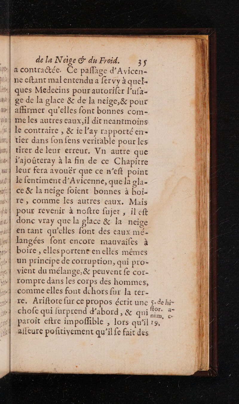 à ÉD EEE a ET D ASSIETTE SMSEETS de la Nage & du Froid. 35 ne eftant malentendu a fervy à quel ques Médecins pourautorifer l’ufa- ge de la glace & de la néige,& pour affirmer qu'elles font bonnes com- me les autres eaux, il dit neantmoins le contraire , & ie Pay rapporté en tier dans fon {ens verirable pour les tirer de leur erreur, Vn autre que l'ajoûteray à la fin de ce Chapitre leur fera avouer que ce n’eft point le fentiment d’Avicenne, que la ola- ce & la neige foient bonnes à boi- |: re, comme Îles autres eaux. Mais hit en tant qu’elles font des eaux mé. langées font encore mauvaifes à boire , ellesportentenelles mêmes un principe de cofrfuption, qui pro- vient du mélange,& peuvent fe cor- rompre dans les corps des homimes, comme elles font dchors fur la cer- xe. Ariftore fur ce propos écrit une $-dehi- ; ° f: > .ftor. a chofe qui furprend d’abord, & qui 97 % paroit eftre impoflible , lors qu’il 19, alleure pofitivement qu'il fe fair des