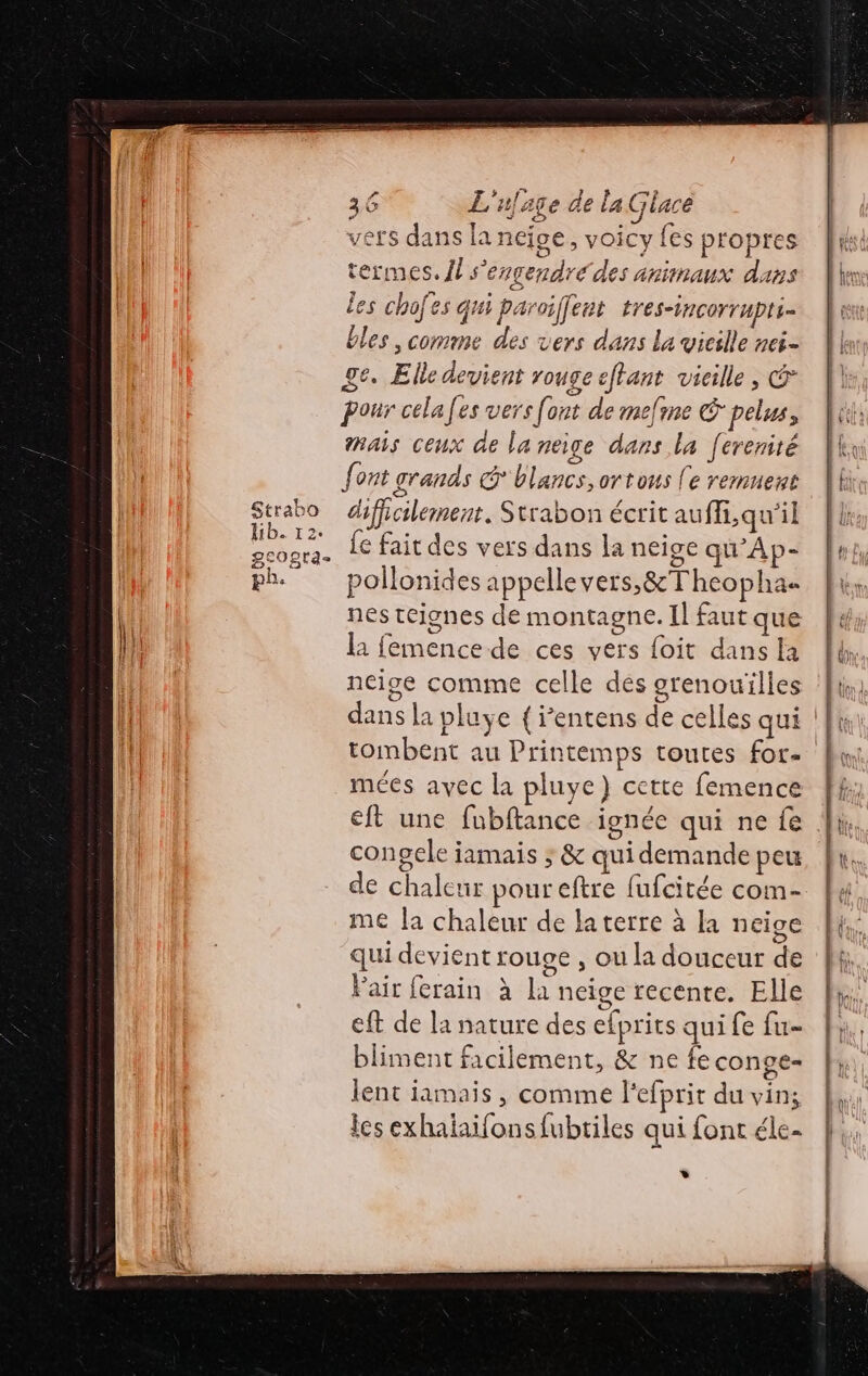 TE - Strabo Hib. 12. BCOgta- p£: vers dans la neige, voicy fes propres termes. {l s'engendré des animaux dans les chofes qui paroiffent tres-incorrpli= bles , comme des vers dans la vieille nei- ge. Elle devient rouge etant vieille &gt; © Pour celafes vers font de mefine € pelus, mais ceux de la neige dans la [erenité font grands @ blancs, ortous (e remuert difficilement, Strabon écrit auffi,qu'il fe fait des vers dans la neige qu’Ap- pollonides appellevers,&amp;Theopha nes teignes de montagne. Il faut que la femence de ces vers foit dans la neige comme celle des grenouilles mées avec la pluye) cette femence congele iamais ; &amp; qui demande peu de chaleur pour eftre fufcitée com- me la chaleur de laterre à la neige qui devient rouge , ou la douceur de Pair ferain à la neige recente. Elle eft de la nature des efprits qui fe fu- bliment facilement, &amp; ne fe conge= lent jamais , comme l'efprit du vin; ics exhaiaifons fubriles qui font éle- »*