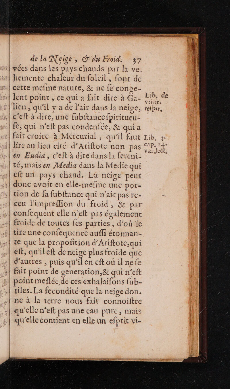 ro | lire au lieu cité d’Ariftote non pas lez Endia, c'eft à dire dans la fereni- | cf un pays chaud. La néice peu donc avoir en elle-mefine une POT= | froide de toutes fes parties , d’où ïe | te que la propofition d’Ariftote,qui | À | | { \ | eft, qu'ileft de neige plus froide que d’autres , puis qu’il en eft où il ne fe fait point de generation,&amp; qui n’eft point meflée de ces exhakaifons fub- 1 | | | | | Lib, de vtiitts refpir,