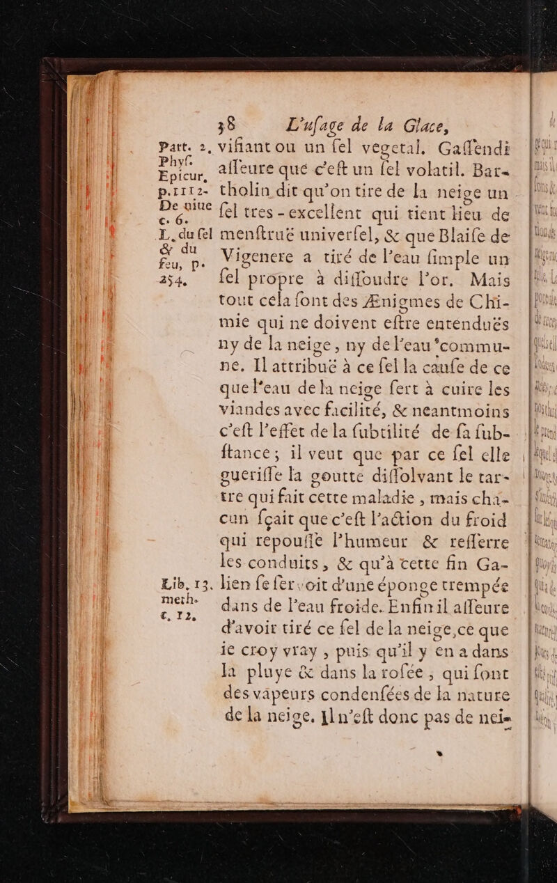 c. 6. T. du (el &amp; du feu, pe 254, Lib. 13. meth. 38 L'ufage de la Glace, vifant ou un el vegetal, Gafèndi afleure que c'eft un Le] volatil. Bat fel tres - excellent qui tient leu de menftruc univerfel, &amp; que Blaife de Vigenere a tiré de l’e eau fimple un el propre à difloudte l'or. Mais tout céla font des Ænigmes de Chi- mie qui ne doivent etre enténduës ny de la neive, ny de l'eau ‘commu ne. Il attribué à ce fel la caufe de ce que l’eau dela neige fert à cuire les viandes avec facilité, &amp; neantmoins c’eft l'effet de la fubtiliré de fa fub- ftance; il veut que par ce fel elle gucrifle la goutte diflolvant le rar- tre qui fait cette maladie , mais ch LE cun fçait que c’eft l’action du froid qui repoufie Phumeur &amp; reflerre les conduits, &amp; qu’ à cette fin Ga- lien fe fer oit d’une éponge trempée dans de l’eau froide. Enfin il affeure d'avoir tiré ce fel de la ne Ce que 1e CrOy Fra puis qu'il y €n a dans la pluye &amp; dans la rofée ; qui fonc des vapeurs condenfées de la nature de La ncige, J1n’eft donc pas de net *