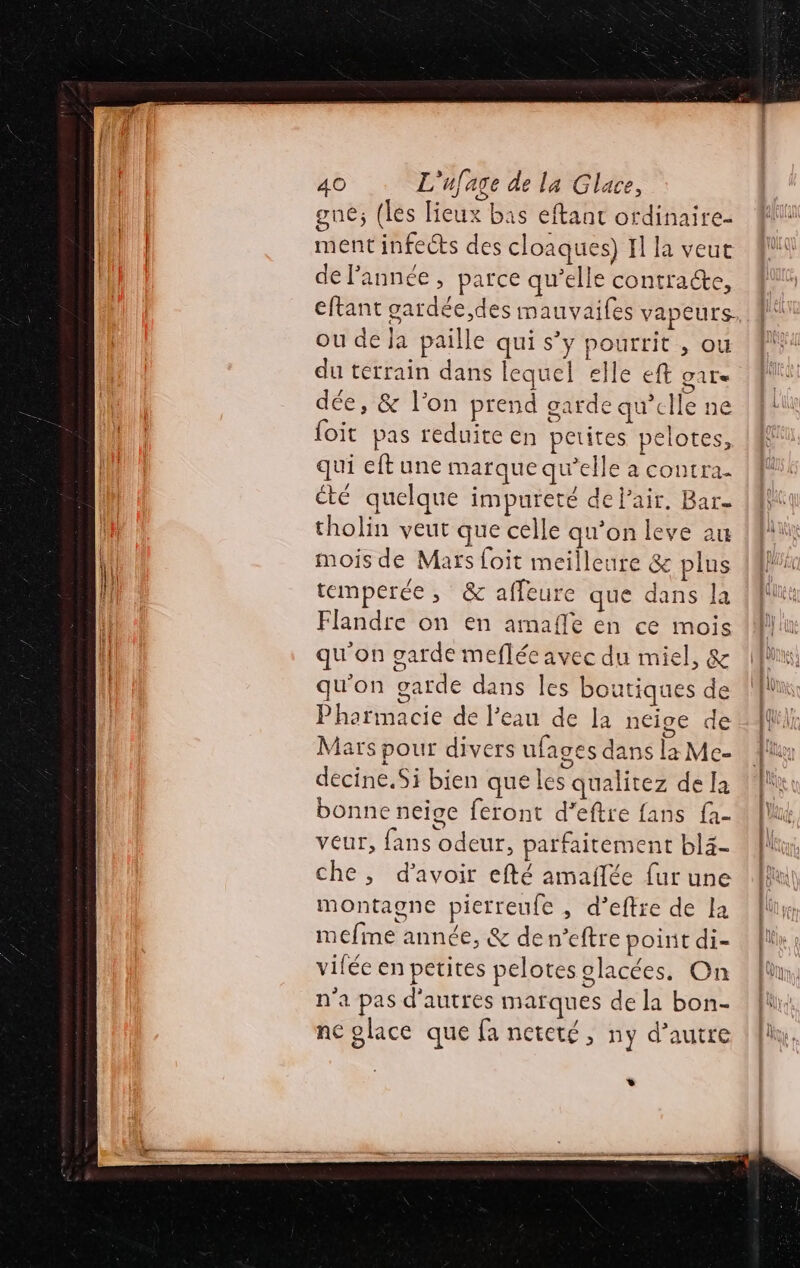 gne; (les lieux bas eftant ordinaire- ment infects des cloaques) Il la veut de l'année, parce qu’elle contracte, ou de Ja paille qui s’y pourrit , ou du terrain dans lequel elle eft gare dée, &amp; l’on prend garde qu'elle ne foit pas reduire en petites pelotes, qui eft une marque qu’elle à contra. cté quelque impureté de l'air. Bar tholin veut que celle qu’on leve au mois de Mars foit meilleure &amp; plus temperée , &amp; affeure que dans la Flandre on en amafle en ce mois qu'on garde meflée avec du miel, &amp; qu'on garde dans les boutiques de Pharmacie de l’eau de la neige de Mars pour divers ufages dans la Me- decine.Si bien que les qualitez de la bonne neige feront d’eftre fans fa- veur, fans odeur, parfaitement bl4- che, d’avoir efté amaflée fur une montagne pierreufe , d’eftre de la mefime année, &amp; den’eftre point di- vilée en petites pelotes glacées. On n'a pas d'autres marques de la bon- ne place que fa neteté, ny d'autre *