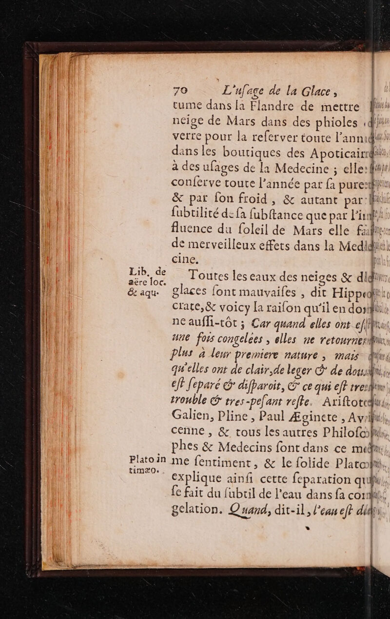 | Lib. de | We are loc. De | &amp;z aqu- Platoin timæ0. . 70 L'ufage de la Glace, tume dans la Flandre de mettre |! neige de Mars dans des phioles ,df}#' verre pour la referver toute l'anmid#i dans les boutiques des Apoticairrqhii à des ufages de la Medecine ; elle: f#je conferve toute l’année par {a pure: &amp; par fon froid, &amp; autant par: fil fubtilité de fa fubftance que par l'in fluence du foleil de Mars elle Fall de merveilleux effets dans la Medidliii| cine. p Toutes les eaux des neiges &amp; didiür: glaces font mauvaifes , dit Hippedlii crate,&amp; voicy la raifon qu'il en do: LS neaufli-tôt; Car quand elles ontefMinu une foss congelees , elles ne retourner plus à leur Premiere nature ; mais Qui qu'elles ont de clair,de leger € de dot y cf Jeparé G° difparoit, € ce qui eff tre: den trouble &amp; tres-pefant refle. Ariftotedus, Galien, Pline, Paul Æginete , Avril, cenne , &amp; tous les autres PhilofolW, phes &amp; Medecins font dans ce mdr, | mme fentiment, &amp; le folide Plata bu. explique ainf cette feparation qu, {e fait du fubril de l'eau dans fa cor}, gelation. Quand, dit-il, l'eau eft did. *