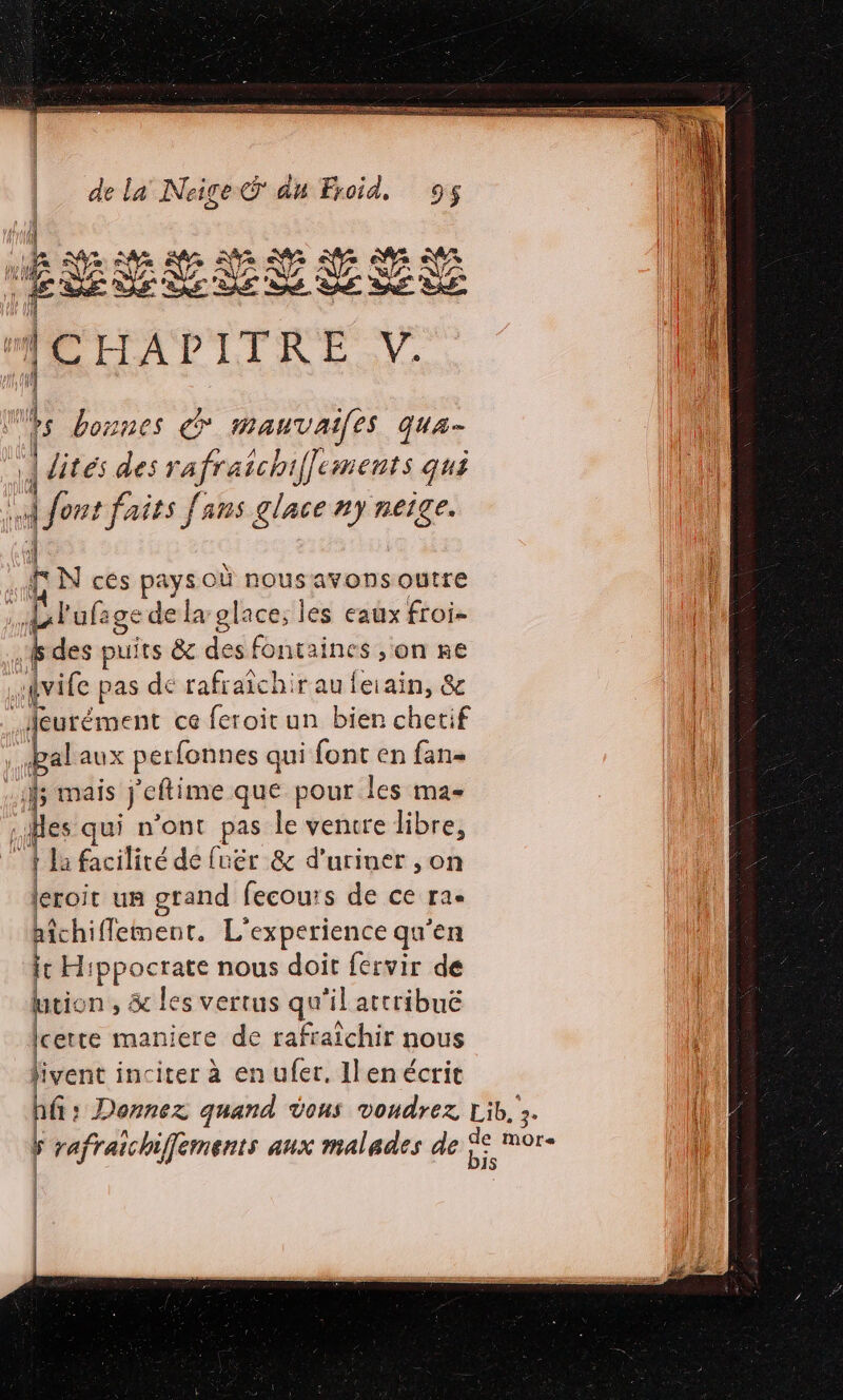 LI ARR me PEN US ER PR ET mm sen re 1 NA Ne nY re 16 VA SAR SR PR A ÿ E SE Ve : D'LA LINE. | Mes bonnes € RONLQUES qua- r | dites des nafriehe ifements qui » LS aits fans glace ny neige. | kN ces pays où nousavons outre ; Lul ufage de la glace, les eaux froi- F des puits &amp; des fontaines ,on re Hvife pas de rafraîchir au feiain, &amp; .Heurément ce feroit un bien chetif pal aux perfonnes qui font en fan- | es qui n'ont pas le vencre libre, ; Î la facilité de fuér 8 d'uriner ,on leroit un grand fecours de ce ra. hichiflement. L'experience qu’en fc Hippocrate nous doit fervir de wtio mn, &amp; les vertus qu'il attribuë (certe maniere de rafraïchir nous tivent inciter à en ufer. Ilen écrit ERP SR RERIS ET ET CARRE MEN