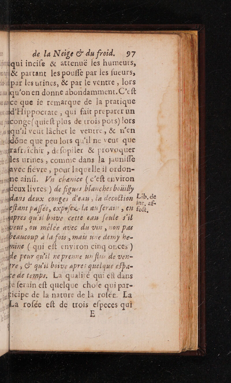 GRR DER ET RS 0 TEE RE PRES de la Neige © du froid, 97 fau incile &amp; attenue les humeurs, &amp; partant les pouffe par les fueurs, dper les urines, &amp; par le ventre, lors | “iqu'onen donne 4 ibondamment. C'eft |! M que je temarque de ja pratique ci si qu ‘id’ Hippoc ate, qui fait preparer un CONS LTÉE A lus de: 1 s PO F | eonge(qu quel P iUS GE roi ; :s) lors pe wiqu'il veut lâcher le ventre ,&amp; nen DUR Ndône que peu lors qu'il ne veut que nl g AN | £ j'a 3 £ qrafrsichir , defopiler &amp; F vie les urines, comme dans la jaunifle : j le avec Ééve à 1 erdon- ne ain. Va re c’eft environ deux | L1Yres } EN 's blanches bouilly dans deux conges d'eau, la “ecotlion Din de {l ffant palfec, exp#] (ex - la a: 6 [ét ‘ati , CH RE e | pres qu'il bnive cette am feule 551 vent , où mélee avec du vin » 07 ? Pas be EAUCOUP à la-f 01 MAS une der 67} Les faire ( ( qui eft environ 1 OnCES }) Me 4 nl CA ie de Veñ= fre: &lt; © qu'il bos : apres quelque eSpa= Æe de temps. La qualité qui eh dans 4 ferai nef quelqu iÊ qu € ë j pat= iFicipe de la nature de la rofée La La rofée ch de trois efpeces qui. l À E |