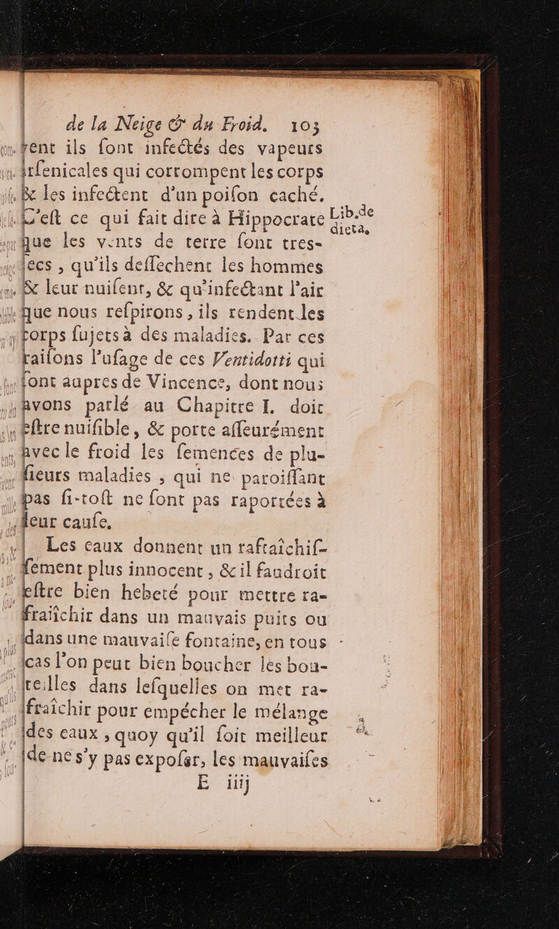 RP D ne DE a de la Neige © du Froid, 103 m.fent ils font infectés des vapeurs «Atfenicales qui corrompent les corps ñ &amp; les infeétent d’un poifon caché. .D'elt ce qui fait dire à Hippocrate he que les vents de terre font tres- lecs , qu’ils deffechenc les hommes n leur nuifenr, &amp; qu'infeétant l'air Que nous refpirons , ils rendent les HHorps fujetsà des maladies. Par ces failons Pufage de ces Ventidorti qui font aupres de Vincence, dont nou: yAvons parlé au Chapitre I. doit «Free nuifible , &amp; porte affeurément li : vec le froid les femences de plu- jl fieurs maladies ; qui ne paroiffant | pas fi-toft ne font pas raportées à LA) Heur caufe, | Les eaux donnent un raftaïchif- fement plus innocent, &amp;il fandroit kftre bien hebeté pour mettre ra- Fraïfchir dans un mauvais puits ou dans une mauvaile fontaine, en tous cas l’on peut bien boucher les bou- | (reilles dans lefquelles on met ra- * Afraïchir pour empécher le mélange fl l'des eaux &gt; quoy qu’il foit meilleur * ll de-ne s’y pas expoler, les manvaifes | É