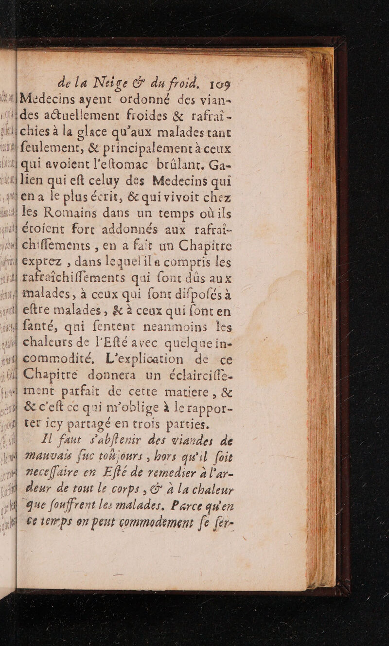 ‘iMedecins ayent ordonné des vian- des aétuellement froides &amp; rafrai 1h chies à la glace qu'aux malades rant M ilement, &amp; principalement à ceux ji] qui avoient PRO brûlant, Ga- (lien qui eft cel luy dés Medecins qui wena le plus écrit, &amp; qui vivoit chez i les Rome dan s un temps oùils il éroient fort addonnés aux rafrai- À chifements , en a fait un Chapitre id exprez , dans lequelile compris les ‘M rafraichiffements qs ii font düs aux 1 malades, à ceux ie font difpolés à eftre mala des &amp; à ceux ris font en Hi fanté, qn À fencene neanmoins les M chaleurs 4 | l'Efté avec q uclque in- md commodité, L’explication dé re il Chapitre donnera un éclaircifle. Lu MENT Fe de cette matiere, &amp; pi &amp; c'elt ce qui mn obli ige à rappor- H ter Pit pa rtagé en trois parties. Le 7! faut + S'abffenir des viandes de nl Manvars [uc tonjours , hors qu'il [ose 4 necefaire en Eté de remedier à l'ar- À deur de tout le corps , © à la chaleur «A que fouffrent les malades, Parce qu'en 6e temps on peut commodement fe [er- LS