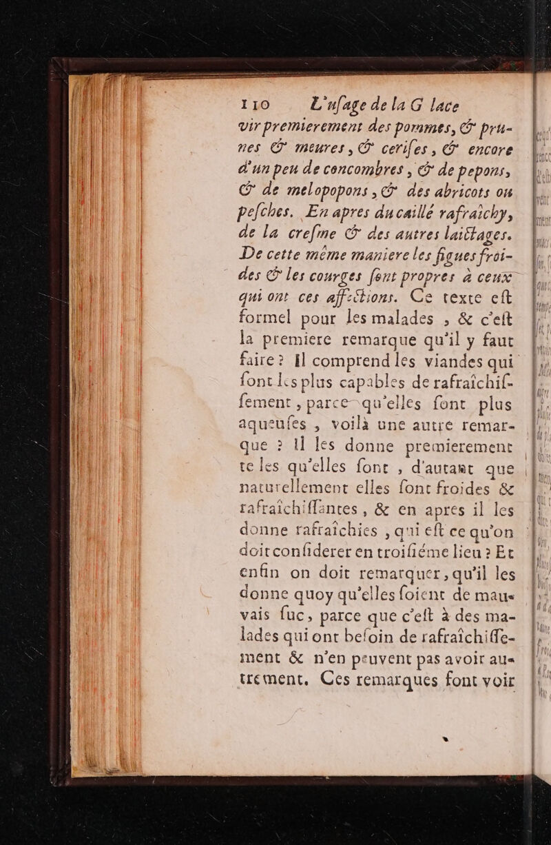 Vir premierement des pornmes, © pru- nes © meures, ® ceriles, * encore d'un peu de concombres, © de pepons, @ de melopopons ,Ÿ* des abricots ou pelches. En apres ducaillé rafraichy, de la crefme © des autres laittages. De cette même maniere les figues froi- qui ont ces aff:étions. Ce texte eft formel pour Les malades , &amp; c’el la premiere remarque qu'il y faut fonc Is plus capables de rafraichif. fement , parce qu'elles font plus aqueufes , voilà une autré remar- que ? I] les donne premierement te les qu'elles fonc , d'autant que naturellement elles font froides &amp; rafraïchiffantes, &amp; en apres il les donne rafraichies , q'ii eft ce qu'on doitconfiderer en troifiéme lieu » Et enfin on doit remarquer, qu'il les donne quoy qu'elles foient de maus vais fuc, parce que c’elt à des ma- lades qui ont beloin de rafraîchiffe- ment &amp; n'en peuvent pas avoir au« trement, Ces remarques font voir