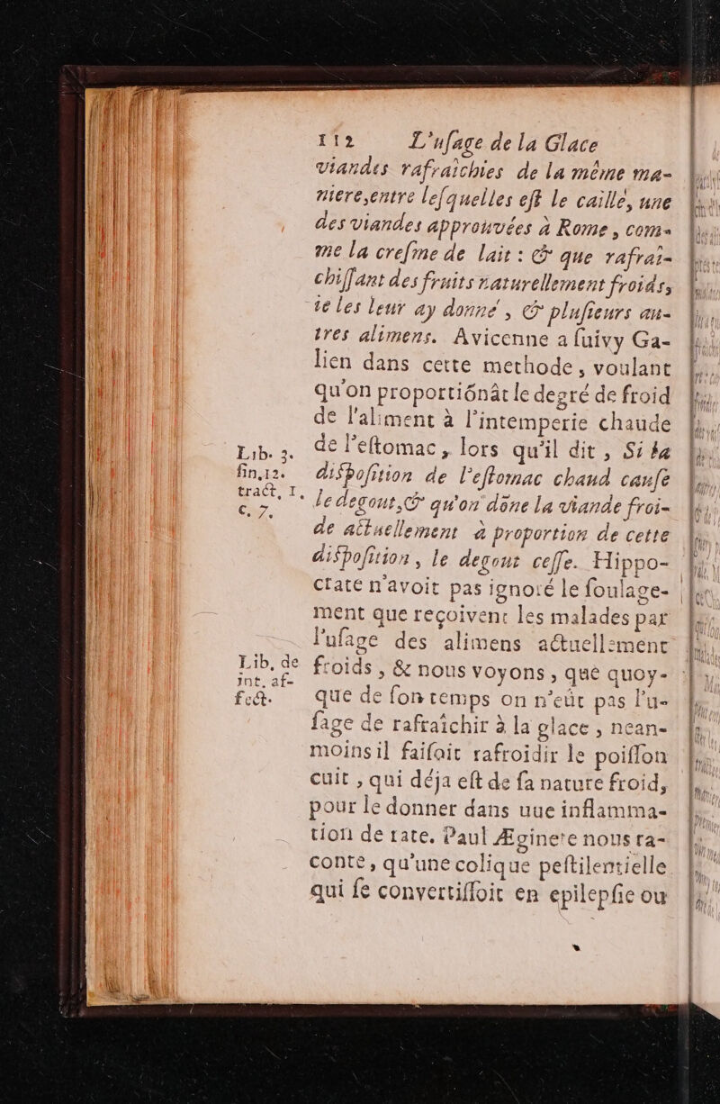 fin,12. €, 7, L:1b, de jnt. af Écét: 112 L'ufage de la Glace Viandes rafraichies de la même ma- niere,cntre le[quelles eff Le caille, nne des viandes approuvées à Rome, com me la crefine de lait : &amp; que rafrai= chiant des fruits naturellement froids, te Les leur ay donné, © plufieurs au- tres alimens. Avicenne à fuivy Ga- lien dans cette methode, voulant qu'on proportiônâr le degré de froid de l'aliment à l’intemperie chaude disbofition de l'eflornac chaud canfe le degous,&amp; qu'on done La viande froi= de aitaellement à Proportion de cette dispofition , le degont celle. Hippo- À, ctaté n'avoit pas ignoié le foulage- |, ment que reçoivent les malades par l'ufage des alimens actuell:ment ds , &amp; nous voyons , qué quoy- fon temps on n’eût pas lu- ichir à la glace , nean- tion de rate. Paul Æginere nous ra- conte, qu'une colique peftilentielle qui fe convertiffoit en epilepfe ou *