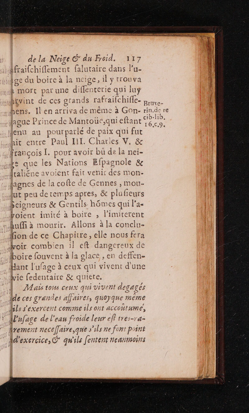 de la Neige € du Foi: és CR Afrail demene {alutaire dans l’u- Die Loir 1 LE ARS :. NÊge qu DOITE à 1 Neige, li y FEOUVAa À mort par une diflenterie qui luyÿ H£vint de ces Pr rafraifchifle. | ‘| x hens. Il en arriva de même à Gon- rindere à 1 D FRS b. lib. laoue Prince de 1. ntouc nieltane A © 16,€.9, Menu au pourparlé de paix qui fut entre Paul LI. Chat V. &amp; k | UT LT c francois [. pour avoir bü de la nei- “és que les Nations Efpagnole &amp;e | Hraliéne avoient fair venir des mon- 1} | Jagnes de la colte ï ie , mou- | dut peu de temps apres, &amp; plufieurs | Dbeigneurs &amp;e Genis %6 mes qui l'a« | Voie mie à boi &gt; l'imiterent | fion de ce Chapi tre ,elle one voir combien ii ef angereux de la olace , en deffen. boire fouvent à Hant l'ufage à ceux vivent d'une Hyie fedentaire &amp; quiete. | ÎMañs toi ceux qu Vive degagés We ces grandes affaires, quoyque meme ls s'exercent comme ils ont accoutume, à {pr nfage de l'eau froide leur elt tres-ra- Mrement necelairese que s'ils ne font point Md'exercice, qu'ils fentent noanmoins