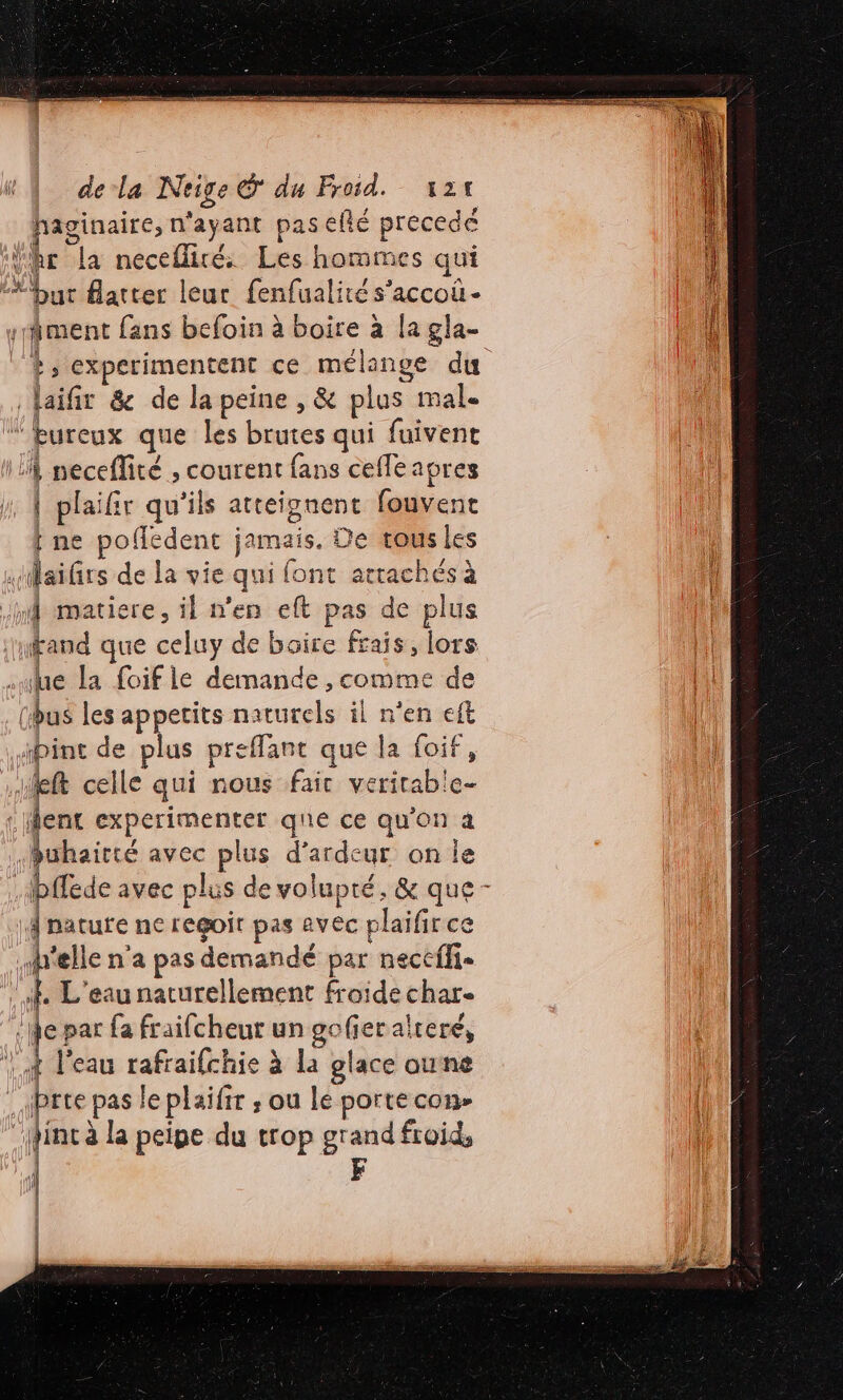 de la Neige © du Froid. x24 haginaire, n'ayant pas eflé precedé hr La necefliré Les hommes qui “but fatter leur fenfualités’accoù- il | ment fans befoin à boire à la gla- ( +; experimentent ce mélange du 1 laifir &amp; de la peine , &amp; plus mal. ’hureux que les brutes qui fuivent LA seceflité ; courent fans ceffe apres 1, À plaifir qu'ils atteignent fouvene { ne poffedent jamais. De ous les .laifirs de la vie qui font arrachés à mi matiere, il n’en eft pas de plus afand que celuy de boire frais, lors sue la foif le demande , comme de (bus les appetits naturels il n'en eft \ ipint de plus preffant que la foif , He celle qui nous faic verirable- : ent experimenter que ce qu'on à Buhairté avec plus d’ardeur on le Abffede avec plus de volupté, &amp; que - 1 nature ne regoit pas avéc plaifir ce h'elle n'a pas demandé par neccffi- 6 L'eau naturellement froide char- fe par fa fraifcheur un gofieralteré, 1} ! l’eau rafraifchie à la glace oune : Jprte pas leplaifir ; ou le porte con- int à la peipe du trop grand froid, | F