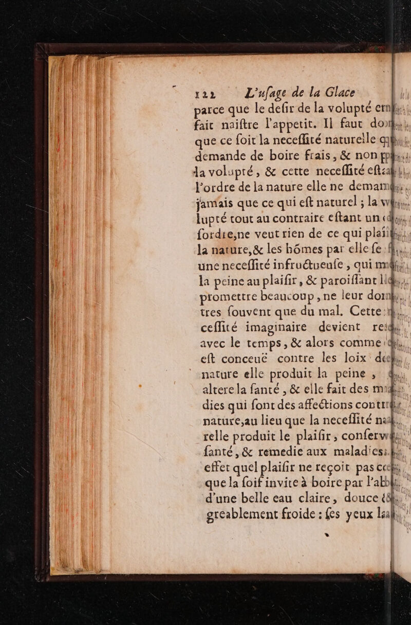 | | parce que le defir de la volupté ernl;;. | faic naiftre l'appetit. Il fauc don. | jo | ue ce foit la neceflité natureile qh,,; demande de boire frais, &amp; non fp4;:}, da volupté, &amp; cette necefliré eft:afh}, l’ordre de la nature elle ne demamg, jamais que ce qui eft naturel ; la why, lupté tout au contraire eftant un «dl, fordie,ne veut rien de ce qui plaïify, la nature, &amp; les hômes par elle fe. ff, une neceflité infruétueufe , aui nm, la peine au plaifir, &amp; paroiffanc li  piomettre beaucoup, ne leur dornky. tres fouvent que du mal. Cette: ! ceflité imaginaire devient al avec le temps, &amp; alors comme (di, eft conceuë contre les loix dee}. nature elle produit la peine , altere la fanté , &amp; elle fait des md dies qui font des affeétions contri pature,au lieu que la neceflité nd. relle produit le plaifir, conferw fanté, &amp; remedie aux maladies: hs. effet quel plaifir ne reçoit pas ccck, que la foif invite à boire par lab. d’une belle eau claire, douce {8 greablement froide : fes yeux laal, *