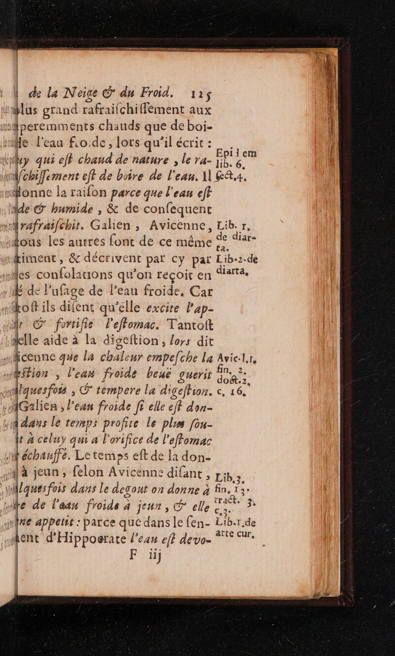 med one qu a | de La Neige © du Froid. 112$ dit grand rafraifchifement aux isdperemments chauds que de boi- aise l'eau fio de, lors qu'ilécrit: _. 17 og eff chaud de nature , le ra- pe: Le ir vob iJement eff de boire de l'eau. 1 KA. :monne la raifon parce que l'eau eff cle @ humide , &amp; de confequent + Léman Gahen, Avicenne, Lib. r, “ous les autres font de ce même | ; de diare tient , &amp; décrivent par cy par Liber 2. de res sa qu’on reçoit en diarta, pr à de Pufage de Peau froide, Car «fo ils défénit qu’elle excite l'ap- “ii Œ fertifie l'effomac. Tantroit delle aide ÿ Ja digeftion , lors dit jeun que la chaleur empefche La Avielr, ion , l'eau froide benë guerir dos: wquesfoss ; © tempere la digeffion. c, 16. ë | AGalien &gt; Pean froide fr elle eff don- dans le temps profite le plus [ou- ha a celuy qm al orifice de l'effomac 4 échauffe. Le temps eft de la don- ja jeun, felon Avicénne difant , Libé. lgwesfois dans le degont on donne à fin. 13 te de l’aan froids à jeun, © elle. ca june apperst : parce que dans le fen- Liber de | sent d’ Hipposrare l'eau eff devo- ja F li} | | |