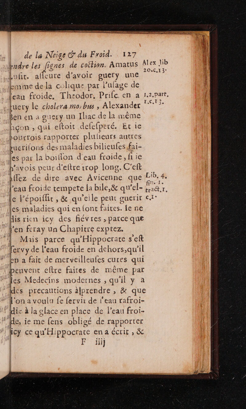 À GI GE RE EEE e La Neige @ du Froid. 127 puis Le fie gnes de coilion. Amatus Alex lib afit. sure d’avoir guet) une 1? | fmme dela colique par Pulage de 4 1 {eau froide, Th:odor, Prfc. en a Isa, PATE. j fuery le cholera mo:-bus , Alexander ii nu. Ben en a guery un Iliac de la mème ic n , qui eftoit defefperé. Et ie hourrois rapporter plulieurs autres fuerifons des maladies bilieufes fai- es par la boiflon d'eau froide, fi ie havois veur d’eftre trop long. C'eft | fTez dé dire avec icone que Less 4 | | 1. eau froide eue ja bile,&amp; qu'el- a1&amp;r, | | le F époiflir , &amp; , &amp; qu'el Ile peur guerit €. | es maladies qui enfont Paites. jene À pis ricn icy des fiévres , parce que ” en feray un Chapitre exptez. ‘| Mais parce qu'Hippocrate set ‘'fervy de l’eau froide en dchors,qu'il ep a fait de merveilleufes cures qui penvent € eftre faites de même par F {es Medecins modernes , qu il y à | les éetpans a\prendre &gt; &amp; que ue on a voulu fe fervir de l'eau rafroi- plie à à la glace en place de l'eau froi- W , ie me fens obligé de rapporter gb ce qu'Hippocrate ena écrit , &amp; | F üij cé