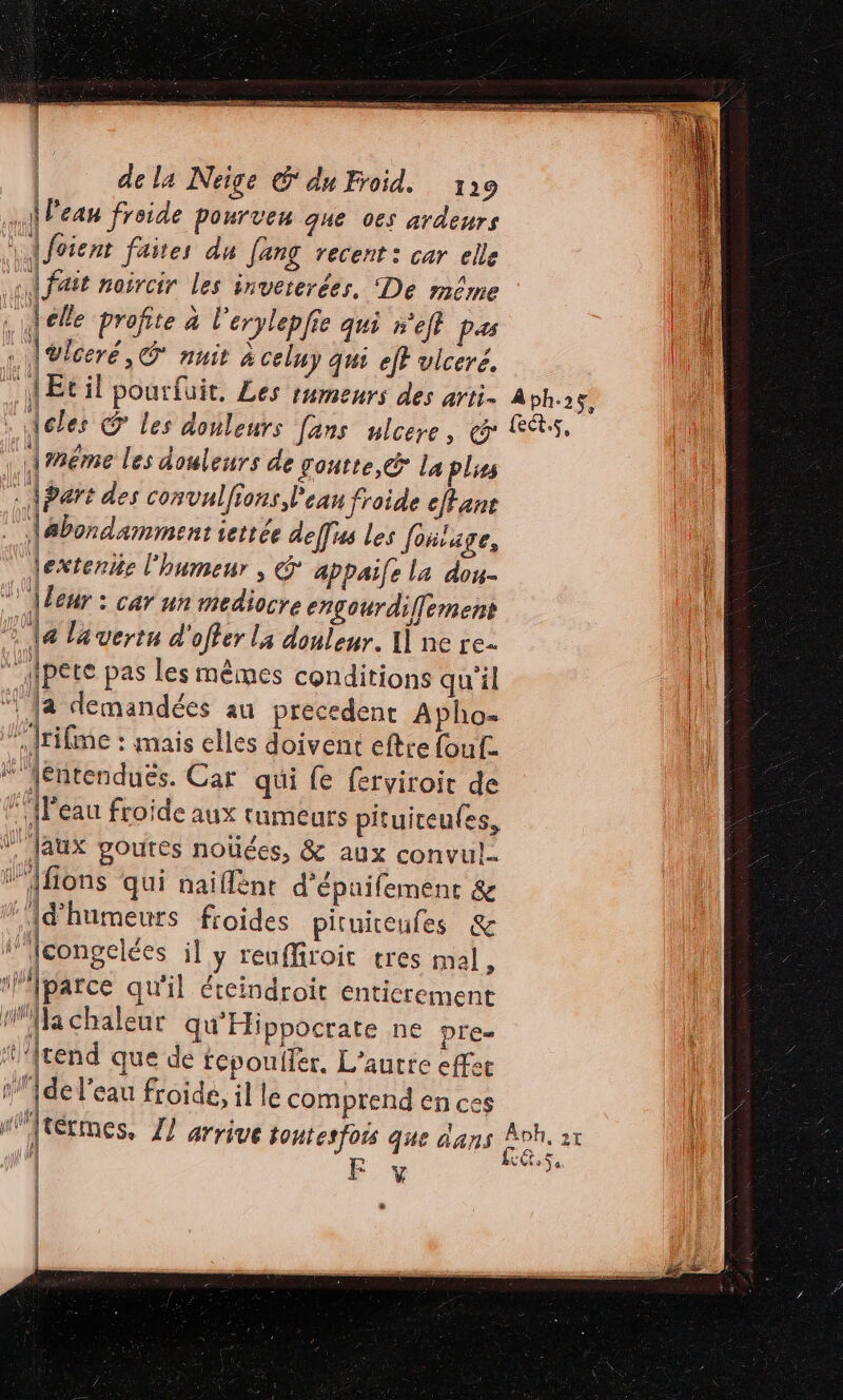 . À Peau froide pourven que 06s ardeurs \ {foient faites du [ang recent: car elle {fait noircir les invererées, De même … fele profite à l'erylepfie qui n'efl pas . Aülceré, © nuit à celuy qui ef? vlceré, “AEcil pourfuit, Les rumeurs des arti. . Acles @ les douleurs Jans ulcere, &amp; | Améme les douleurs de gontte,&amp; La plses . | art des convulfions Peau froide effane \abondamment ierrée deffus les foitage, lextenie l'humeur , &amp; appaile la dou- © \leur : car un mediocre engourdiffement 14 la vertn d'offer la douleur. 1] ne re. ” fpete pas les mêmes conditions qu'il  {a demandées au precedent Apho- frifme : mais elles doivent eftte foufz “ féntenduës. Car qui fe ferviroir de {Peau froide aux tumeurs pituiceules, \'Jaux poutes noûées, &amp; aux convul… l'Afions qui naiflënt d'épuifement &amp; Id’humeurs froides pituiteules &amp; ‘’Jcongelées il y reuffiroit tres mal, ‘lparce qu'il éteindroïit enticrement nWla chaleur qu'Hippocrate NE pre- ‘’{tend que de tepoufer, L’aurre effec 1'Ade l'eau froide, il le comprend en ces À bh. 2 $, ects, FE y # EG 0 Ÿ 9