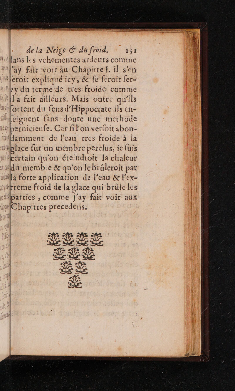 ais RER «dela Neige © du froid. 131 ‘flans ls chante ntes nee Urs comme J'ay fair voir au Chapure. il s'en iferoit expliq: ré icy, &amp; fe feroît fer- à de du terme de tres froide comme Xi] a fait ailleurs. Mais outre qu'ils sfortenc du fens d'Hippocrate ils en- ifeignent fans doute une methode il ‘bernicieufe. Car fi l'on verfoitabon- ïildamment de l'eau cres froide à la 0 iglace fur un membre perclus, ie fuis ijicertain qu’on éteindroit la chaleur | qi L mermb:e &amp; qu'on lebräleroit pat A la forte application de l’eau &amp; F'ex- le tyitreme froid de la glace qui brûle les [il 1 parties , comme j'ay fait voir aux | qu 1Chapitres ; precedéns. | l #1} À