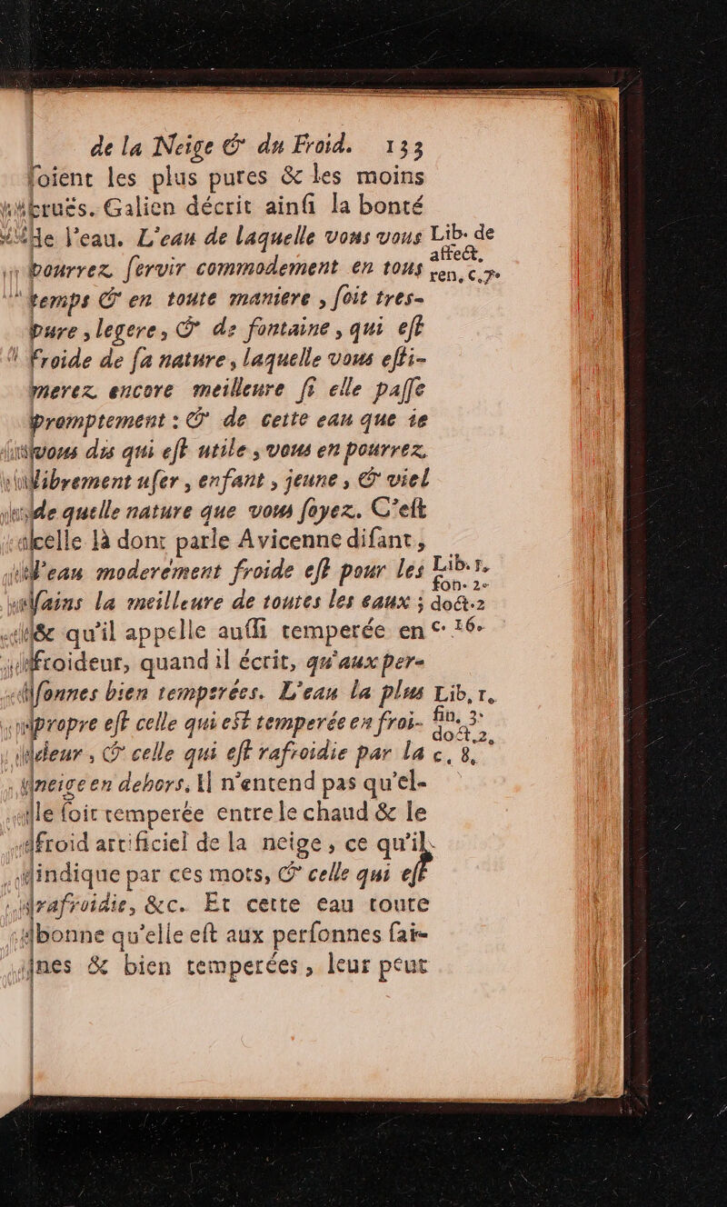 loient les plus pures &amp; les moins “bruës. Galien décrit ainfi la bonté “He l’eau. L'ean de laquelle vons vous Lib. de bourrez fervir commodement en tous 0 ne | Femps C'en toute maniere , foit tres- pure ,legere, Ÿ de fontaine, qui ef ! Froide de fa nature, laquelle vous efti- merez encore meilleure fi elle paffe là : y pesehee : @ de ceite eau que ie insfuoses dis qui eff atile ; vous en pourrez. \Wibrement ufer, enfant , jeune, 6 viel Le M nature que vom foyez. C’eft | «kcelle là dont parle Avicenne difant, | He eau moderément froide ef} pour ji Lib  nains La meilleure de toutes les eaux ; doû.2 «8 qu'il appelle auffi temperée en © 16° sMfroïdeur, quand il écrit, qu'aux pere «fonnes bien Lempirêes. L'eau la plus Lib,r à «08 eff celle qui SE temperée en froi- fu , bar. @ celle qui eff rafroidie par la c. 8. Wneigeen dehors. “ n'entend pas qu’el- aille loir temperée entre le chaud &amp; Île | ce artificiel de la Hé , ce ne: | ki par ces mots, © celle qui € Mrafroidie, &amp;c. Et cette eau toute :#bonne qu’elle eft aux perfonnes fai- nes &amp; bien temperées, leur peut