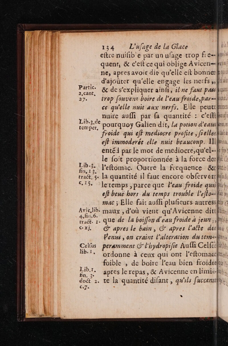 eftre nuifb'e par un ufage trop fie ps quent, &amp; c'eit ce qui oblige A vicen=fi)t ne, apresavoir die qu’elle eft bonneft .… d'ajoûter qu'elle engage les nerfs ,,ffiat hs &amp; de s'expliquer ainfi, il ze faut passhqu 27. trop fouvent boire de l'eau froide, par=-fii| ce qu'elle nuit aux nerfs. Elle peuccfiint nuire aufli par fa quantité . c'eft “4 pourquoy Galien dit, La potion d'eauikr froide qui ejf mediocre profite , fs elleekiuti eff immoderée clle nuit beauconp. AIBnu, entéi par le mot de mediocre,qu' el-« fr fur le foit proportionnée à la force del} Abe l'eftomac. Outre la frequence &amp;x! ‘4 tra@t, $+ la quantité il faut encore obferverth 15 letemps ,parce que l'es froide qualit ef beue hors du temps trouble Pepe Ü mac ; Elle faic aufli plufieurs autressk ee dr maux , d’où vient qu'Avicenne ditifik, ES je que ps la boiffon d'eau froide à jeun , ii, @xj, apres le bain, apres l'aëte décfui } Venus , on craint l'alteration du tem: Cellus peramment G 7 l'hydropifie Aufli Celféeht}t, Hb.1. Ordonne à ceux qui ont leftomacelt, foible , de boire leau bien froideely: | FN + apres le Fépas ; &amp; Avicenne en limi:- do&amp; 2. te la quantité difant , qu'ils fuccensellh. La7s LL Lib.3.de temper,